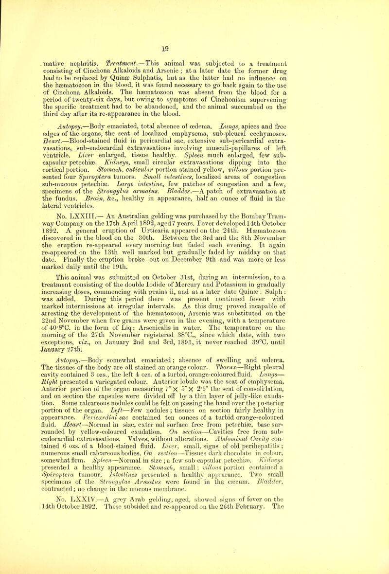 inative nephritis. Treatment.—This animal was subjected to a treatment consisting of Cinchona Alkaloids and Arsenic ; at a later date the former drug had to be replaced by Quinse Sulphatis, but as the latter had no influence on the hmmatozoon in the blood, it was found necessary to go back again to the use of Cinchona Alkaloids. The hsematozoon was absent from the blood for a period of twenty-six days, but owing to symptoms of Cinchonism supervening the specific treatment had to be abandoned, and the animal succumbed on the third day after its re-appearance in the blood. Autopsy.—Body emaciated, total absence of oedema. Lungs, apices and free edges of the organs, the seat of localized emphysema, sub-pleural ecchymoses. Heart.—Blood-stained fluid in pericardial sac, extensive sub-pericardial extra- vasations, sub-endocardial extravasations involving musculi-papillares of left ventricle. Liver enlarged, tissue healthy. Spleen much enlarged, few sub- capsular petechias. Kidneys, small circular extravasations dipping into the cortical portion. Stomach, cuticular portion stained yellow, villous portion pre- sented four Spiroptera tumors. Small intestines, localized areas of congestion sub-mucous petechise. Large intestine, few patches of congestion and a few, specimens of the Strongylus armatus. Bladder.—A patch of extravasation at the fundus. Brain, &c., healthy in appearance, half an ounce of fluid in the lateral ventricles. No. LXXIII.— An Australian gelding was purchased by the Bombay Tram- way Company on the 17th April 1892, aged 7 years. Fever developed 14th October 1892. A general eruption of Urticaria appeared on the 24th. Hsematozoon discovered in the blood on the 30th. Between the 3rd and the 8th November the eruption re-appeared every morning but faded each evening. It again re-appeared on the 13th well marked but gradually faded by midday on that date. Finally the eruption broke out on December 9th and was more or less marked daily until the 19th. This animal was submitted on October 31st, during an intermission, to a treatment consisting of the double Iodide of Mercury and Potassium in gradually increasing doses, commencing with grains ii, and at a later date Quinse : Sulph : was added. During this period there was present continued fever with marked intermissions at irregular intervals. As this drug proved incapable of arresting the development of the hsematozoon, Arsenic was substituted on the 22nd November when five grains were given in the evening, with a temperature of 40'8°C. in the form of Liq: Arsenicalis in water. The temperature on the morning of the 27th November registered 38°C., since which date, with twm exceptions, viz., on January 2nd and 3rd, 1893, it never reached 39°C. until January 27th. Autopsy.—Body somewhat emaciated; absence of swelling and oedema. The tissues of the body are all stained an orange colour. Thorax—-Right pleural cavity contained 3 ozs., the left 4 ozs. of a turbid, orange-coloured fluid. Lungs— Right presented a variegated colour. Anterior lobule was the seat of emphysema. Anterior portion of the organ measuring 7 X 5 X 2‘5 the seat of consolidation, and on section the capsules were divided off by a thin layer of jelly-like exuda- tion. Some calcareous nodules could be felt on passing the hand over the posterior portion of the organ. Left—Few nodules ; tissues on section fairly healthy in appearance. Pericardial sac contained ten ounces of a turbid orange-coloured fluid. Heart—Normal in size, exter nal surface free from petechise, base sur- rounded by yellow-coloured exudation. On section—Cavities free from sub- endocardial extravasations. Valves, without alterations. Abdominal Cavity con- tained 6 ozs. of a blood-stained fluid. Liver, small, signs of old perihepatitis ; numerous small calcareous bodies. On section—Tissues dark chocolate in colour, somewhat firm. Spleen—Normal in size ; a few sub-capsular petechise. Kidneys presented a healthy appearance. Stomach, small; villous portion contained a Spiroptera tumour. Intestines presented a healthy appearance. Two small specimens of the Strongylus Armatus were found in the csecum. Bladder, contracted; no change in the mucous membrane. No. LXXIV.—A grey Arab gelding, aged, showed signs of fever on the 14th October 1892. These subsided and re-appeared on the 26th February. The