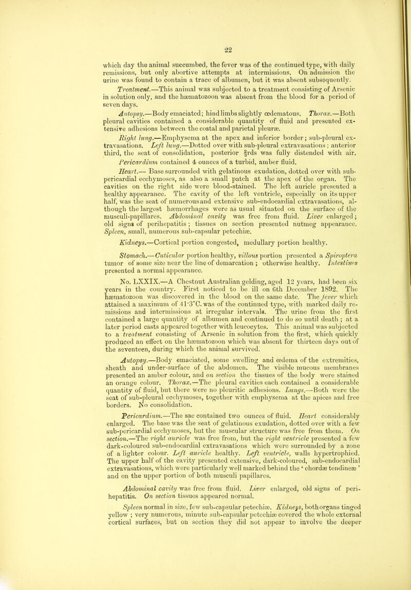 which day the animal succumbed, the fever was of the continued type, with daily remissions, but only abortive attempts at intermissions. On admission the urine was found to contain a trace of albumen, but it was absent subsequently. Treatment.—This animal was subjected to a treatment consisting of Arsenic in solution only, and the hsematozoon was absent from the blood for a period of seven days. Autopsy.—Body emaciated; hind limbs slightly oedematous. Thorax.—Both pleural cavities contained a considerable quantity of fluid and presented ex- tensive adhesions between the costal and parietal pleurae. Right lung.—Emphysema at the apex and inferior border; sub-pleural ex- travasations. Left lung.—Dotted over with sub-pleural extravasations ; anterior third, the seat of consolidation, posterior frds was fully distended with air. Pericardium contained 4 ounces of a turbid, amber fluid. Heart.— Base surrounded with gelatinous exudation, dotted over with sub- pericardial ecchymoses, as also a small patch at the apex of the organ. The cavities on the right side were blood-stained. The left auricle presented a healthy appearance. The cavity of the left ventricle, especially on its upper half, was the seat of numerous and extensive sub-endocardial extravasations, al- though the largest haemorrhages were as usual situated on the surface of the musculi-papillares. Abdominal cavity was free from fluid. Liver enlarged; old signs of perihepatitis ; tissues on section presented nutmeg appearance. Spleen, small, numerous sub-capsular petechise. Kidneys.—Cortical portion congested, medullary portion healthy. Stomach.— Cuticular portion healthy, villous portion presented a Spiroptera tumor of some size near the line of demarcation ; otherwise healthy. Intestines presented a normal appearance. No. LXXIX.—A Chestnut Australian gelding, aged 12 years, had been six years in the country. First noticed to be ill on 6th December 1892. The haematozoon was discovered in the blood on the same date. The jever which attained a maximum of 41’3°C. was of the continued type, with marked daily re- missions and intermissions at irregular intervals. The urine from the first contained a large quantity of albumen and continued to do so until death ; at a later period casts appeared together with leucocytes. This animal was subjected to a treatment consisting of Arsenic in solution from the first, which quickly produced an effect on the hsematozoon which was absent for thirteen days out of the seventeen, during which the animal survived. Autopsy.—Body emaciated, some swelling and oedema of the extremities, sheath and under-surface of the abdomen. The visible mucous membranes presented an amber colour, and on section the tissues of the body were stained an orange colour. Thorax.—The pleural cavities each contained a considerable quantity of fluid, but there were no pleuritic adhesions. Lungs.— Both were the seat of sub-pleural ecchymoses, together with emphysema at the apices and free borders. No consolidation. Fericardium.—The sac contained two ounces of fluid. Heart considerably enlarged. The base was the seat of gelatinous exudation, dotted over with a few sub-pericardial ecchymoses, but the muscular structure was free from them. On section.—The right auricle was free from, but the right ventricle presented a few dark-coloured sub-endocardial extravasations which were surrounded by a zone of a lighter colour. Left auricle healthy. Left ventricle, walls hypertrophied. The upper half of the cavity presented extensive, dark-coloured, sub-endocardial extravasations, which were particularly well marked behind the 4 chordae tendineae ’ and on the upper portion of both musculi papillares. Abdominal cavity was free from fluid. Liver enlarged, old signs of peri- hepatitis. On section tissues appeared normal. Spleen normal in size, few sub-capsular petechise. Kidneys, both organs tinged yellow ; very numerous, minute sub-capsular petechise covered the whole external cortical surfaces, but on section they did not appear to involve the deeper