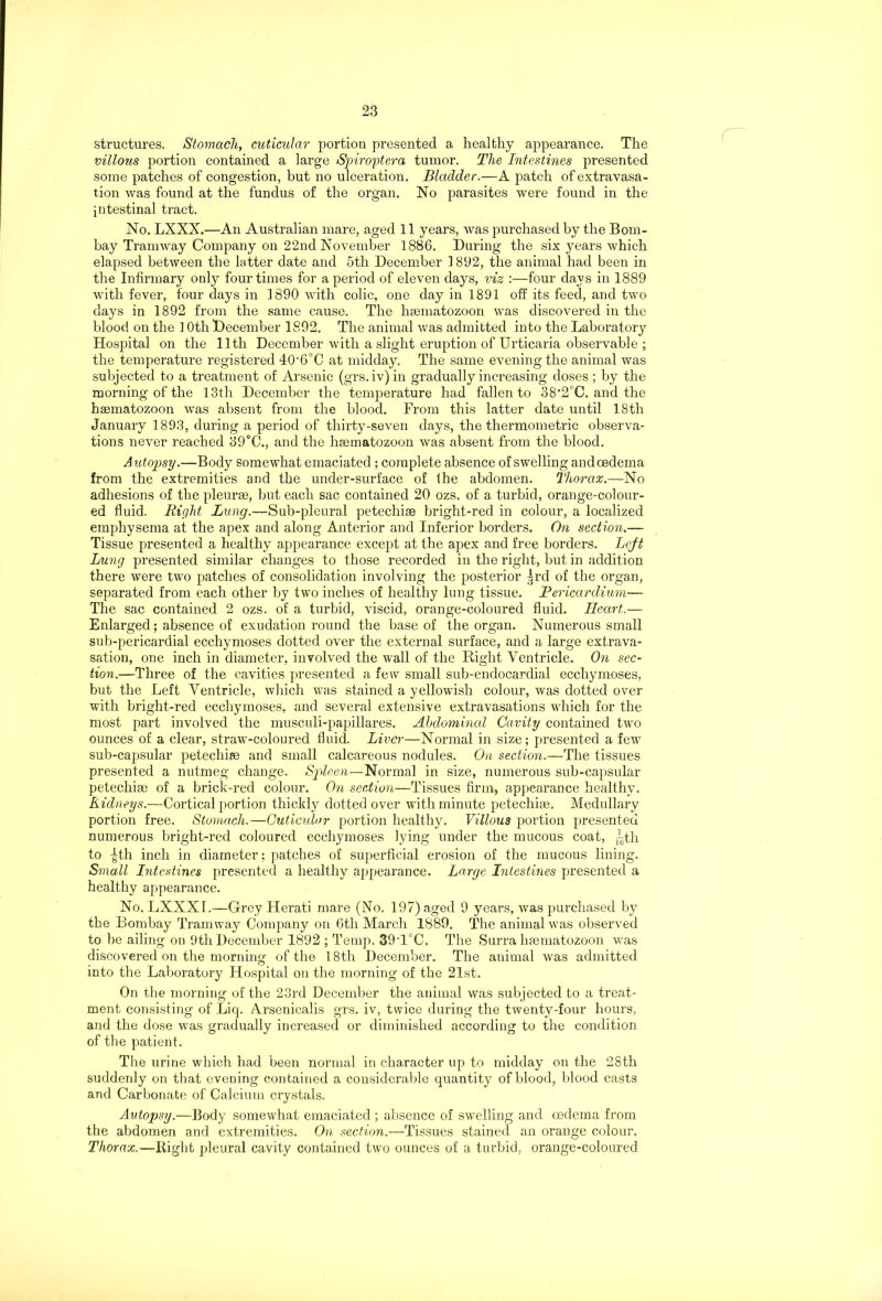 structures. Stomach, cuticular portion presented a healthy appearance. The villous portion contained a large Spiro'ptera tumor. The Intestines presented some patches of congestion, but no ulceration. Bladder.—A patch of extravasa- tion was found at the fundus of the organ. No parasites were found in the intestinal tract. No. LXXX.—An Australian mare, aged 11 years, was purchased by the Bom- bay Tramway Company on 22nd November 1886. During the six years which elapsed between the latter date and 5th December 1 892, the animal had been in the Infirmary only four times for a period of eleven days, viz :—four days in 1889 with fever, four days in 1890 with colic, one day in 1891 off its feed, and two days in 1892 from the same cause. The hsematozoon was discovered in the blood on the 10th December 1892. The animal was admitted into the Laboratory Hospital on the lltli December with a slight eruption of Urticaria observable ; the temperature registered 40,6°C at midday. The same evening the animal was subjected to a treatment of Arsenic (grs. iv) in gradually increasing doses ; by the morning of the 13th December the temperature had fallen to 38'2°C. and the haematozoon was absent from the blood. From this latter date until 18th January 1893, during a period of thirty-seven days, the thermometric observa- tions never reached 39°C., and the haematozoon was absent from the blood. Autopsy.—Body somewhat emaciated ; complete absence of swelling and oedema from the extremities and the under-surface of the abdomen. Thorax.—No adhesions of the pleurae, but each sac contained 20 ozs. of a turbid, orange-colour- ed fluid. Right Lung.—Sub-pleural petechiae bright-red in colour, a localized emphysema at the apex and along Anterior and Inferior borders. On section.— Tissue presented a healthy appearance except at the apex and free borders. Left Lung presented similar changes to those recorded in the right, but in addition there were two patches of consolidation involving the posterior ^rd of the organ, separated from each other by two inches of healthy lung tissue. Pericardium— The sac contained 2 ozs. of a turbid, viscid, orange-coloured fluid. Heart.— Enlarged; absence of exudation round the base of the organ. Numerous small sub-pericardial ecchymoses dotted over the external surface, and a large extrava- sation, one inch in diameter, involved the wall of the Right Ventricle. On sec- tion.—Three of the cavities presented a few small sub-endocardial ecchymoses, but the Left Ventricle, which was stained a yellowish colour, was dotted over with bright-red ecchymoses, and several extensive extravasations which for the most part involved the musculi-papillares. Abdominal Cavity contained two ounces of a clear, straw-coloured fluid. Liver—Normal in size; presented a few sub-capsular petechias and small calcareous nodules. On section.—The tissues presented a nutmeg change. Spleen—Normal in size, numerous sub-capsular petechiae of a brick-red colour. On section—Tissues firm, appearance healthy. Kidneys.—Cortical portion thickly dotted over with minute petechiae. Medullary portion free. Stomach.—Cuticular portion healthy. Villous portion presented numerous bright-red coloured ecchymoses lying under the mucous coat, ^th to ^th inch in diameter; patches of superficial erosion of the mucous lining. Small Intestines presented a healthy appearance. Lo.rge Intestines presented a healthy appearance. No. LXXXI.—Grey Herati mare (No. 197) aged 9 years, was purchased by the Bombay Tramway Company on 6th March 1889. The animal was observed to be ailing on 9th December 1892 ; Temp. 39T°C. The Surra haematozoon was discovered on the morning of the 18th December. The animal was admitted into the Laboratory Hospital on the morning of the 21st. On the morning of the 23rd December the animal was subjected to a treat- ment consisting of Licp Arsenicalis grs. iv, twice during the twenty-four hours, and the dose was gradually increased or diminished according to the condition of the patient. The urine which had been normal in character up to midday on the 28th suddenly on that evening contained a considerable quantity of blood, blood casts and Carbonate of Calcium crystals. Autopsy.—Body somewhat emaciated ; absence of swelling and oedema from the abdomen and extremities. On section.—Tissues stained an orange colour. Thorax.—Bight pleural cavity contained two ounces of a turbid, orange-coloured