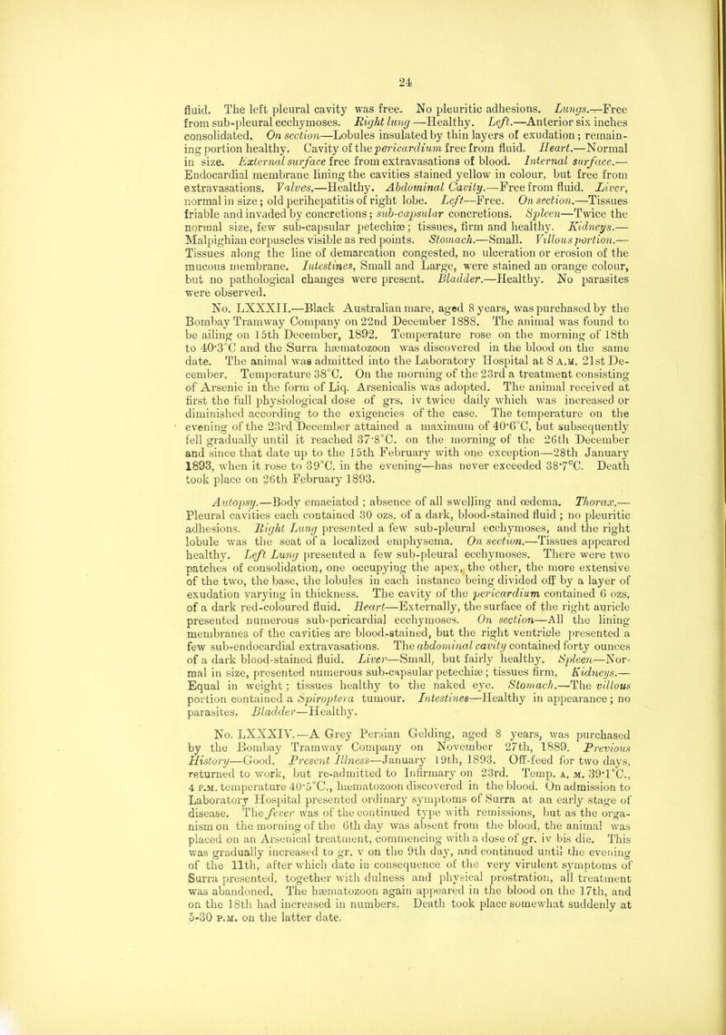 fluid. The left pleural cavity was free. No pleuritic adhesions. Lungs.—Free from sub-pleural ecchymoses. Right lung —Healthy. Left.—-Anterior six inches consolidated. On section—Lobules insulated by thin layers of exudation ; remain- ing portion healthy. Cavity of the •pericardium free from fluid. Heart.—Normal in size. External surface free from extravasations of blood. Internal surface.— Endocardial membrane lining the cavities stained yellow in colour, but free from extravasations. Valves.—Healthy. Abdominal Cavity.—Free from fluid. Liver, normal in size; old perihepatitis of right lobe. Left—Free. On section.—Tissues friable and invaded by concretions; sub-capsular concretions. Spleen—Twice the normal size, few sub-capsular petechise; tissues, firm and healthy. Kidneys.— Malpighian corpuscles visible as red points. Stomach.—Small. Villous portion.— Tissues along the line of demarcation congested, no ulceration or erosion of the mucous membrane. Intestines, Small and Large, were stained an orange colour, but no pathological changes were present. Bladder.—Healthy. No parasites were observed. No. LNXXII.—Black Australian mare, aged 8 years, was purchased by the Bombay Tramway Company on 22nd December 1888. The animal was found to be ailing on 15th December, 1892. Temperature rose on the morning of 18th to 40*3°C and the Surra hsematozoon was discovered in the blood on the same date. The animal was admitted into the Laboratory Hospital at 8 a.m. 21st De- cember. Temperature 38°C. On the morning of the 23rd a treatment consisting of Arsenic in the form of Liq. Arsenicalis was adopted. The animal received at first the full physiological dose of grs. iv twice daily which was increased or diminished according to the exigencies of the case. The temperature on the evening of the 23rd December attained a maximum of 40‘6°C, but subsequently fell gradually until it reached 37‘8°C. on the morning of the 26tli December and since that date up to the 15th February with one exception—28th January 1893, when it rose to 39°C, in the evening—has never exceeded 38’7°C. Death took place on 26th February 1893. Autopsy.—Body emaciated ; absence of all swelling and oedema. Thorax.— Pleural cavities each contained 30 ozs? of a dark, blood-stained fluid ; no pleuritic adhesions. Right Lung presented a few sub-pleural ecchymoses, and the right lobule was the seat of a localized emphysema. On section.—Tissues appeared healthy. Left Lung presented a few sub-pleural ecchymoses. There were two patches of consolidation, one occupying the apex, the other, the more extensive of the two, the base, the lobules in each instance being divided off by a layer of exudation varying in thickness. The cavity of the pericardium contained 6 ozs, of a dark red-coloured fluid. Heart—Externally, the surface of the right auricle presented numerous sub-pericardial ecchymoses. On section—All the lining- membranes of the cavities ar.e blood-stained, but the right ventricle presented a few sub-endocardial extravasations. The abdominal cavity contained forty ounces of a dark blood-stained fluid. Liver— Small, but fairly healthy. Spleen—Nor- mal in size, presented numerous sub-capsular petechise ; tissues firm. Kidneys.— Equal in weight; tissues healthy to the naked eye. Stomach.—-The villous portion contained a Spiroptera tumour. Intestines—Healthy in appearance ; no parasites. Bladder—Healthy. No. LXXXIV.—A Grey Persian Gelding, aged 8 years, was purchased by the Bombay Tramway Company on November 27th, 1889. Previous History—Good. Present Illness—January 19th, 1893. Off-feed for two days, returned to work, but re-admitted to Infirmary on 23rd. Temp. a. m. 39*1°C., 4 p.m. temperature 40'5°C., hsematozoon discovered in the blood. On admission to Laboratory Hospital presented ordinary symptoms of Surra at an early stage of disease. The fever was of the continued type with remissions, but as the orga- nism on the morning of the 6th day was absent from the blood, the animal was placed on an Arsenical treatment, commencing with a dose of gr. iv bis die. This was gradually increased to gr. v on the 9th day, and continued until the evening of the 11th, after which date in consequence of the very virulent symptoms of Surra presented, together with dulness and physical prostration, all treatment was abandoned. The hasmatozoon again appeared in the blood on the 17th, and on the 18th had increased in numbers. Death took place somewhat suddenly at 5»30 p.m. on the latter date.