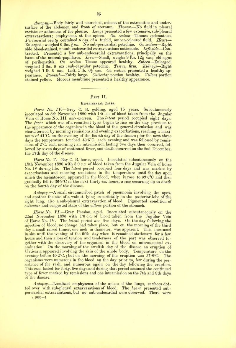 Autopsy.—Body fairly well nourished, oedema of the extremities and under- surface of the abdomen and front of sternum. Thorax.—No fluid in pleural cavities or adhesions of the pleurae. Lungs presented a few extensive, sub-pleural extravasations ; emphysema at the apices. On section—Tissues oedematous. Pericardial cavity contained 6 ozs. of a turbid, amber-coloured fluid. Heart— Enlarged ; weighed 6 lbs. § oz. No sub-pericardial petechias. On section—Right side blood-stained, no sub-endocardial extravasations noticeable. Left side—Con- tracted. Presented a few sub-endocardial extravasations, principally on the bases of the musculi-papillares. Liver—Small, weighs 9 lbs. 12^ ozs; old signs of perihepatitis. On section—Tissue appeared healthy. Spleen—Enlarged, weighed 2 lbs. 6 ozs ; sub-capsular petechiae. Tissue, firm. Kidneys—Right weighed 1 lb. 8 ozs. Left, 1 lb. ozs. On section presented a healthy ap- pearance. Stomach—Fairly large. Cuticular portion healthy. Villous portion stained yellow. Mucous membrane presented a healthy appearance. Part II. Experimental Cases. Horse No. IV.—Grey C. B. gelding, aged 15 years. Subcutaneously inoculated on 8th November 1890 with 1*0 c.o. of blood taken from the Jugular Vein of Horse No. Ill ante-mortem. The latent period occupied eight days. The fever which was of a remittent type began to rise on the day previous to the appearance of the organism in the blood of the general circulation and was characterized by morning remissions and evening exacerbations, reaching a maxi- mum of 41°C. on the evening of the fourth day of the disease ; for the next three days the temperature touched 40‘6°C. each evening and was followed by remis- sions of 2°C. each morning; an intermission lasting two days then occurred, fol- lowed by seven days of continued fever, and death occurred on the 2nd December, the 17th day of the disease. Horse No. V.—Bay C. B. horse, aged. Inoculated subcutaneously on the 18th November 1890 with 3-0 c.c. of blood taken from the Jugular Vein of horse No. IV during life. The latent period occupied four days and was marked by exacerbations and morning remissions in the temperature until the day upon which the hsematozoon appeared in the blood, when it rose to 39’6°C and then gradually fell to 36’8°C in the next thirty-six hours, a rise occurring up to death on the fourth day of the disease. Autopsy.—-A small circumscribed patch of pneumonia involving the apex, and another the size of a walnut lying superficially in the posterior lobe of the right lung, also a sub-pleural extravasation of blood. Pigmented condition of cuticular and congested state of the villous portion of the stomach. Horse No. VI.—Grey Persian, aged. Inoculated subcutaneously on the 22nd November 1890 with l’O c.c. of blood taken from the Jugular Vein of Horse No. IV. The latent period was five days. On the day following the injection of blood, no change had taken place, but on the morning of the third day a small raised tumor, one inch in diameter, was apparent. This increased in size until the evening of the fifth day when it remained stationary for a few hours and then a loss of tension and tenderness of the part was observed to- gether with the discovery of the organism in the blood on microscopical ex- amination. On the morning of the twelfth day of the disease an eruption of Urticaria appeared involving the skin of the whole body. Temperature on the evening before 40-2°C.; but on the morning of the eruption was 37'8°C. The organisms were numerous in the blood on the day prior to, few during the per- sistence of the rash, and numerous again on the day following the eruption. This case lasted for forty-five days and during that period assumed the continued type of fever marked by remissions and one intermission on the 7th and 8th days of the disease. Autopsy.—Localized emphysema of the apices of the lungs, surfaces dot- ted over with sub-pleural extravasations of blood. The heart presented sub- pericardial extravasations, but no sub-endocardial were observed. There were