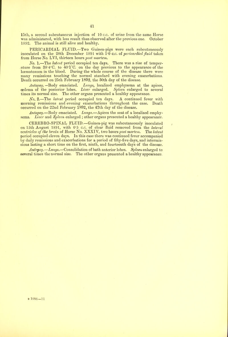 15th, a second subcutaneous injection of 10 c.c. of urine from the same Horse was administered, with less result than observed after the previous one. October 1892. The animal is still alive and healthy. PERICARDIAL FLUID.—Two Guinea-pigs were each subcutaneously inoculated on the 28th December 1891 with 1*0 c.c. of pericardial fluid taken from Horse No. LVI, thirteen hours post mortem. No. 1.—The latent period occupied ten days. There was a rise of temper- ature from 38’4°C. to 40T°C. on the day previous to the appearance of the hgematozoon in the blood. During the whole course of the disease there were many remissions touching the normal standard with evening exacerbations. Death occurred on 25th February 1892, the 50th day of the disease. Autopsy. —Body emaciated. Lungs, localized emphysema at the apices, oedema of the posterior lobes. Liver enlarged. Spleen enlarged to several times its normal size. The other organs presented a healthy appearance. No. 2.—The latent period occupied ten days. A continued fever with morning remissions and evening exacerbations throughout the case. Death occurred on the 22nd February 1892, the 47th day of the disease. Autopsy.—Body emaciated. Lungs.—Apices the seat of a localized emphy- sema. Liver and Spleen enlarged ; other organs presented a healthy appearance. CEREBRO-SPINAL FLUID.—Guinea-pig was subcutaneously inoculated on 15th August 1891, with O’5 c.c. of clear fluid removed from the lateral ventricles of the brain of Horse No. XXXIV, two hours post mortem. The latent period occupied eleven days. In this case there was continued fever accompanied by daily remissions and exacerbations for a period of fifty-five days, and intermis- sions lasting a short time on the first, ninth, and fourteenth days of the disease. Autopsy.—Lungs.—Consolidation of both anterior lobes. Spleen enlarged to several times the normal size. The other organs presented a healthy appearance.