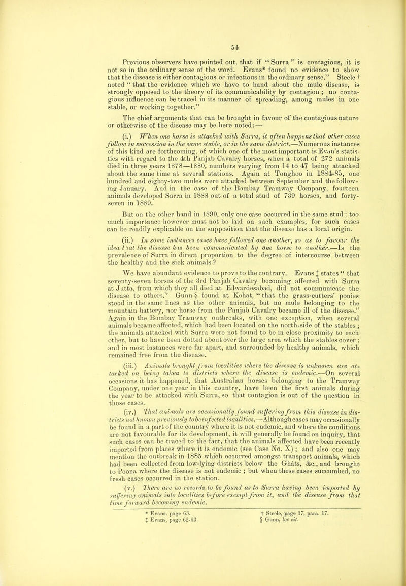 Previous observers have pointed out, that if “ Surra ” is contagious, it is not so in the ordinary sense of the word. Evans* found no evidence to show that the disease is either contagious or infectious in the ordinary sense.” Steele t noted “ that the evidence which we have to hand about the mule disease, is strongly opposed to the theory of its communicability by contagion ; no conta- gious influence can be traced in its manner of spreading, among mules in one stable, or working together.” The chief arguments that can be brought in favour of the contagious nature or otherwise of the disease may be here noted: — (i.) When one horse is attacked with Surra, it often happens that other cases follow in succession in the same stable, or in the same district.—Numerous instances of this kind are forthcoming, of which one of the most important is Evan's statis- tics with regard to the 4th Panjab Cavalry horses, when a total of 272 animals died in three years 1878—1880, numbers varying from 14 to 47 being attacked about the same time at several stations. Again at Tonghoo in 1884-85, one hundred and eighty-two mules were attacked between September and the follow- ing January. And in the case of the Bombay Tramway Company, fourteen animals developed Surra in 1888 out of a total stud of 739 horses, and forty- seven in 1889. But on the other hand in 1890, only one case occurred in the same stud ; too much importance however must not be laid on such examples, for such cases can be readily explicable on the supposition that the disease has a local origin. (ii.) In some instances cases have followed one another, so as to favour the idea t'iat the disease has been communicated by one horse to another.—Is the prevalence of Surra in direct proportion to the degree of intercourse between the healthy and the sick animals ? We have abundant evidence to prove to the contrary. Evans | states “ that seventy-seven horses of the 3rd Pan jab Cavalry becoming affected with Surra at Jutta, from which they all died at Edwardesabad, did not communicate the disease to others.” Gunn § found at Kohat, “ that the grass-cutters’ ponies stood in the same lines as the other animals, but no mule belonging to the mountain battery, nor horse from the Panjab Cavalry became ill of the disease.” Again in the Bombay Tramway outbreaks, with one exception, when several animals became affected, which had been located on the north-side of the stables ; the animals attacked with Surra were not found to be in close proximity to each other, but to have been dotted about over the large area which the stables cover ; and in most instances were far apart, and surrounded by healthy animals, which remained free from the disease. (iii.) Animals brought from localities where the disease is unknown are at- tacked on being taken to districts where the disease is endemic.—On several occasions it has happened, that Australian horses belonging to the Tramway Company, under one year in this country, have been the first animals during the year to be attacked with Surra, so that contagion is out of the question in those cases. (iv.) That animals are occasionally found suffering from this disease in dis- tricts not known previously tobeinfected localities.—Althoughcases may occasionally be found in a part of the country where it is not endemic, and where the conditions are not favourable for its development, it will generally be found on inquiry, that such cases can be traced to the fact, that the animals affected have been recently imported from places where it is endemic (see Case No. X) ; and also one may mention the outbreak in 1885 which occurred amongst transport animals, which had been collected from low-lying districts below the Ghats, &c., and brought to Poona where the disease is not endemic ; but when these cases succumbed, no fresh cases occurred in the station. (v.) There are no records to be found as to Surra having been imported by suffering animals into localities before exempt from it, and the disease from that time foi ward becoming endemic. * Evans, page 63. t Evans, page 62-63. t Steele, page 37, para. 17. § Gunn, loc cit.