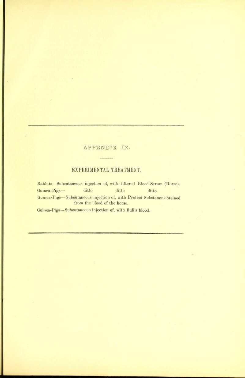 APPENDIX IX EXPERIMENTAL TREATMENT. Rabbits—Subcutaneous injection of, with filtered Blood Serum (Horse), Guinea-Pigs— ditto ditto ditto Guinea-Pigs—Subcutaneous injection of, with Proteid Substance obtained from the blood of the horse. Guinea-Pigs—Subcutaneous injection of, with Bull’s blood.
