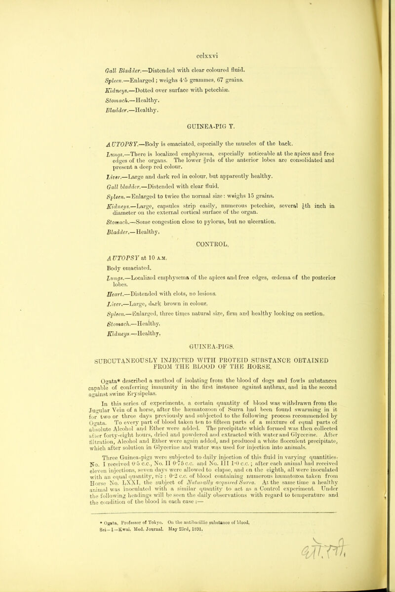 Gall Bladder.—Distended with clear coloured fluid. Spleen.—Enlarged; weighs 4'5 grammes, 67 grains. Kidneys.—Dotted over surface with petechise. Stomach.—Healthy. Bladder.—Healthy. GUINEA-PIG Y. AUTOPSY.—Body is emaciated, especially the muscles of the back. Bungs.—There is localized emphysema, especially noticeable at the apices and free edses of the organs. The lower Irds of the anterior lobes are consolidated and present a deep red colour. Liver.—Large and dark red in colour, but apparently healthy. Gall bladder.—Distended with clear fluid, Spleen. — Enlarged to twice the normal size: weighs 15 grains. Kidneys.—Large, capsules strip easily, numerous petechise, several £th inch in diameter on the external cortical surface of the organ. Stomach.—Some congestion close to pylorus, but no ulceration. Bladder,—Wealthy, CONTROL. AUTOPSY at 10 a.m, Body emaciated. Bungs.—Localized emphysema of the apices and free edges, oedema of the posterior lobes. Heart.—Distended with clots, no lesions. Liver.—Large, dark brown in colour. Spleen.— Enlarged, three times natural size, firm and healthy looking on section. Stomach.—Healthy. Kidneys.—Healthy. GUINEA-PIGS. SUBCUTANEOUSLY INJECTED WITH PROTEID SUBSTANCE OBTAINED FROM THE BLOOD OF THE HORSE. Ogata* described a method of isolating from the blood of dogs and fowls substances capable of conferring immunity in the first instance against anthrax, and in the second against swine Erysipelas. In this series of experiments, a certain quantity of blqod was withdrawn from the Jugular Vein of a horse, after the hmmatozoon of Surra had been found swarming in it for two or three days previously and subjected to the following process recommended by 0<rata. To every part of blood taken ten to fifteen parts of a mixture of equal parts of absolute Alcohol and Ether were added. The precipitate which formed was then collected after forty-eight hours, dried and powdered and extracted with water and Glycerine. After filtration, Alcohol and Ether were again added, and produced a white flocculent precipitate, which after solution in Glycerine and water was used for injection into animals. Three Guinea-pigs were subjected to daily injection of this fluid in varying quantities. No. I received 0’5 c.c., No. II 075 c.c. and No. Ill DO c.c.; after each animal had received eleven injections, seven days were allowed to elapse, and on the eighth, all were inoculated with an equal quantity, viz : 0‘2 c.c. of blood containing numerous hsematozoa taken from Horse No. LXXI, the subject of Naturally acquired Surra- At the same time a healthy animal was inoculated with a similar quantity to act as a Control experiment. Under the following headings will be seen the daily observations with regard to temperature and the condition of the blood in each case :— * Ogata, Professor of Tokyo. On the antibacillic substance of blood. Se-,_X—Kwai. Med. Journal. May 23rd, 1891,