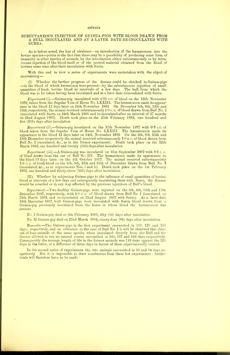 eclxxix SUBCUTANEOUS INJECTION OF GUINEA-PIGS WITH BLOOD DRAWN FROM A BULL INOCULATED, AND AT A LATER DATE RE-INOCULATED WITH SURRA. As is before noted, the loss of virulence—on introduction of the hEematozoon into the bovine species—points to the fact that there may be a possibility of producing some form of immunity in other species of animals, by the introduction either subcutaneously or by intra- venous injection of the blood itself or of the proteid material obtained from the blood of bovines some time after their inoculation with Surra. With this end in view a series of experiments were undertaken with the object of ascertaining— (I) Whether the further progress of the disease could be checked in Guinea-pigs —in the blood of which haematozoa were present—by the subcutaneous injection of small quantities of fresh bovine blood at intervals of a few days. The bull from which the blood was to be taken having been inoculated and at a later date reinoculated with Surra. Experiment (i).—Guinea-pig inoculated with 0'25 c.c. of blood on the 12th November 1892, taken from the Jugular Vein of Horse No. LXXIII. The haematozoon made its appear- ance in the blood 12 days later on 24th November 1892, On December 5th, 8th, 13th and 15th, respectively, the animal received subcutaneously l-0 c. c. of blood di’awn from Bull No. I (inoculated with Surra on 24th March 1891 and re-inoculated after an interval of 17 months on 22nd August 1892). Death took place on the 25th February 1893, one hundred and five (105) days after inoculation. Experiment (ii).—Guinea-pig’inoculated on the 12th November 1892 with 0-3 c.c. of blood taken from the Jugular Vein of Horse No. LXXIII. The haematozoon made its appearance in the blood 12 days later on 24th November 1892. On the 5th, 8th, 13th and loth December respectively the animal received subcutaneously l'O c. c. of blood drawn from Bull No. I (inoculated, &c., as in the former experiment). Death took place on the 12th March 1893, one hundred and twenty (120) days after inoculation. Experiment {Hi).—A Guinea-pig was inoculated on 21st September 1892 with 0-2 c. c. of blood drawn from the ear of Bull No. III. The haematozoon made its appearance in the blood 13 days later, on the 4th October 1892. The animal received subcutaneously l'O c.c. of fresh blood on the 5th, 8th, 13th and 15th of December drawn from Bull No. I (inoculated, &c., as in experiments Nos. i and ii). Death took place on the 1st February 1893, one hundred and thirty-three (133) days after inoculation. (II) Whether by subjecting Guinea-pigs to the influence of small quantities of bovine blood at intervals of a few days and subsequently inoculating them with Surra, the disease would be retarded or in any way affected by the previous injections of Bull’s blood. Experiment.—Two healthy Guinea-pigs were injected on the 5th, Sth, 13th and loth December 1892, respectively, with l'O c. c. of blood drawn from Bull No. I (inoculated on 24th March 1891, and re-inoculated on 22nd August 1892 with Surra). At a later date 18th December 1892, both Guinea-pigs were inoculated with Surra blood drawn from a Guinea-pig previously inoculated from the horse in whose blood the haematozoon was present. No. I Guinea-pig died on 6th February 1893, fifty (50) days after inoculation. No. II Guinea-pig died on 22nd March 1893, ninety-four (94) days after inoculation. Remarks.—The Guinea-pigs in the first experiment succumbed in 105, 120 and 133 days, respectively, and on reference to the case of Bull No. I it will be observed that three out of four animals of the same species when inoculated directly from the Bull and the disease allowed to run its natural course succumbed in 144, 117 and 102 days respectively. Consequently the average length of life in the former animals was 119 days against the 121 days in the latter, or a difference of three days in favour of those experimentally treated. In the second series of experiments the two animals succumbed in 50 and 94 days re- spectively. But it is impossible to draw conclusions from these few experiments ; further trials will therefore have to be made.