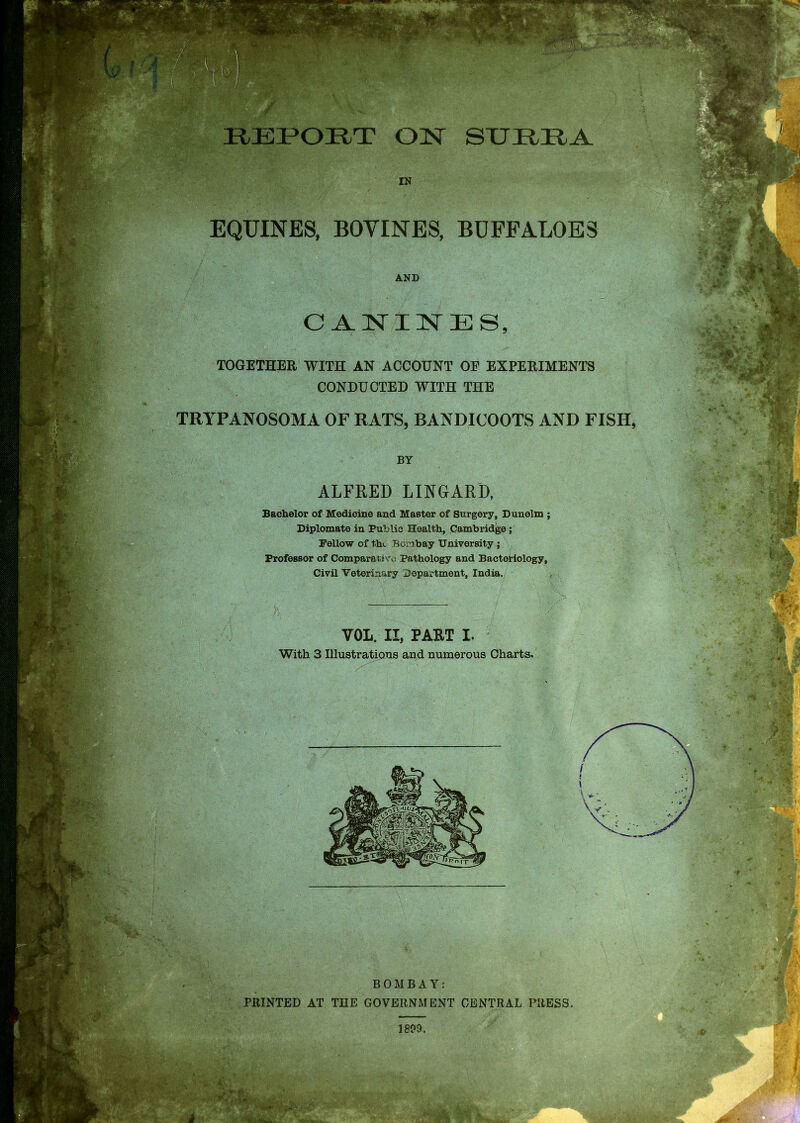 EPORT OIST STJltlLA IN . EQUINES, BOYINES, BUFFALOES TOGETHER WITH AN ACCOUNT OP EXPERIMENTS CONDUCTED WITH THE TRYPANOSOMA OF RATS, BANDICOOTS AND FISH, Bachelor of Medicine and Master of Surgery, D unelm ; Diplomate in Public Health, Cambridge ; Fellow of the Bombay University ; Professor of Comparative Pathology and Bacteriology, Civil Veterinary Department, India. With 3 Illustrations and numerous Charts. BOMBAY: PRINTED AT THE GOVERNMENT CENTRAL PRESS. AND CANINES, BY ALFRED LINGARD, VOL. II, PART I.