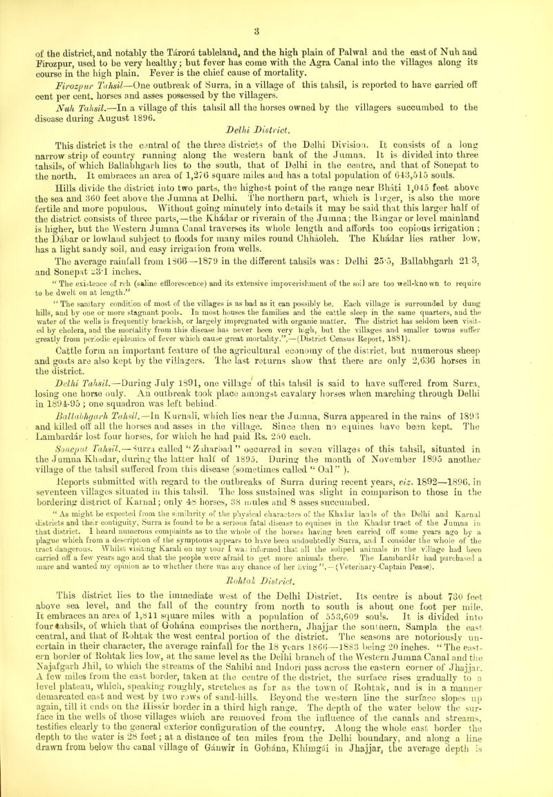 of the district, and notably the Taroru tableland, and the high plain of Palwal and the east of Null and Firozpur, used to be very healthy; but fever has come with the Agra Canal into the villages along its course in the high plain. Fever is the chief cause of mortality. Firozpur Tahsil—One outbreak of Surra, in a village of this tahsil, is reported to have carried off cent per cent, horses and asses possessed by the villagers. Null Tahsil.—In a village of this tahsil all the horses owned by the villagers succumbed to the disease during August 1896. Delhi District. This district is the central of the three districts of the Delhi Division. It consists of a long narrow strip of country running along the western bank of the Jumna. It is divided into three tahsils, of which Ballabhgarh lies to the south, that of Delhi in the centre, and that of Sonepat to the north. It embraces an area of 1,276 square miles and has a total population of 643,515 souls. Hills divide the district into two parts, the highest point of the range near Bhati 1,045 feet above the sea and 360 feet above the Jumna at Delhi. The northern part, which is larger, is also the more fertile and more populous. Without going minutely into details it may be said that this larger half of the district consists of three parts,—the Khadar or riverain of the Jumna; the Bangar or level mainland is higher, but the Western Jumna Canal traverses its whole length and affords too copious irrigation ; the Dabar or lowland subject to Hoods for many miles round Chhaoleh. The Khadar lies rather low, has a light sandy soil, and easy irrigation from wells. The average rainfall from 1366—1879 in the different tahsils was : Delhi 25-5, Ballabhgarh 213, and Sonepat ::3T inches. “ The existence of reh (saline efflorescence) and its extensive impoverishment of the soil are too well-known to require to be dwelt on at length/'’ “ The sanitary condition of most of the villages is as bad as it can possibly be. Each village is surrounded by dung hills, and by one or more stagnant pools. In most houses the families and the cattle sleep in the same quarters, and the water of the wells is frequently brackish, or largely impregnated with organic matter. The district has seldom been visit- ed by cholera, and the mortality from this disease has never been very high, but the villages and smaller towns suffer greatly from periodic epidemics of fever which cause great mortality.”,—-(District Census Report, 1881). Cattle form an important feature of the agricultural economy of tbe district, but numerous sheep and goats are also kept by the villagers. The last returns show that there are only 2,636 horses in the district. Delhi Tahsil.—During July 1S91, one village of this tahsil is said to have suffered from Surra, losing one horse only. An outbreak took place amongst cavalary horses when marching through Delhi in 1894-95 ; one squadron was left behind. Ballabhgarh Tahsil.—In Kurnali, which lies near the Jumna, Surra appeared in the rains of 1893 and killed oil- all the horses and asses in the village. Since then no equines have been kept. The Lambardar lost four horses, for which he had paid Bs. 250 each. Sonepat Tahsil.—-Surra called “ Zuharbad ” occurred in seven villages of this tahsil, situated in the Jumna Khadar, during the latter half of 1895. During the month of November 1895 another village of the tahsil suffered from this disease (sometimes called “ Oal” ). Deports submitted with regard to the outbreaks of Surra during recent years, viz. 1892—1896, in seventeen villages situated in this tahsil. The loss sustained was slight in comparison to those in the bordering district of Karnal; only 48 horses, 38 mules and 8 asses succumbed. “ As might be expected from the similarity of the physical characters of the Khadar lands of the Delhi and Karnal districts and then- contiguity, Surra is found to be a serious fatal disease to equines in the Khadar tract of the Jumna in that district. I heard numerous complaints as to the whole of the horses having been carried off some years ago by a plague which from a description of the symptoms appears to have been undoubtedly Surra, and I consider the whole of the tract dangerous. Whilst visiting Karali on my tour I was informed that all the soliped animals in the village had been carried off a few years ago and that the people were afraid to get more animals there. The Lambardar had purchased a mare and wanted my opinion as to whether there was any chance of her living5'.— (Veterinary-Captain Pease). Itohtak District. This district lies to the immediate west of the Delhi District. Its centre is about 730 feet above sea level, and the fall of the country from north to south is about one foot per mile. It embraces an area of 1,811 square miles with a population of 553,609 souls. It is divided into four tahsils, of which that of Gohana comprises the northern, Jhajjar the southern, Sampla the east central, and that of ITohtak the west central portion of the district. The seasons are notoriously un- certain in their character, the average rainfall for the 18 years 1866 —1883 being 20 inches. “ The east- ern border of Itohtak lies low, at the same level as the Delhi branch of the Western Jumna Canal and the Najafgarh Jhil, to which the streams of the Sahibi and Indori pass across the eastern corner of Jhajjar. A few miles from the east border, taken at the centre of the district, the surface rises gradually to a level plateau, which, speaking roughly, stretches as far as the town of Itohtak, and is in a manner demarcated east and west by two rows of sand-hills. Beyond the western line the surface slopes up again, till it ends on the Hissar border in a third high range. The depth of the water below the sur- face in the wells of those villages which are removed from the influence of the canals and streams, testifies clearly to the general exterior configuration of the country. Along the whole east border the depth to the water is 28 feet; at a distance of ten miles from the Delhi boundary, and along a line drawn from below the canal village of Ganwir in Gohdna, Khimgdi in Jhajjar, the average depth is