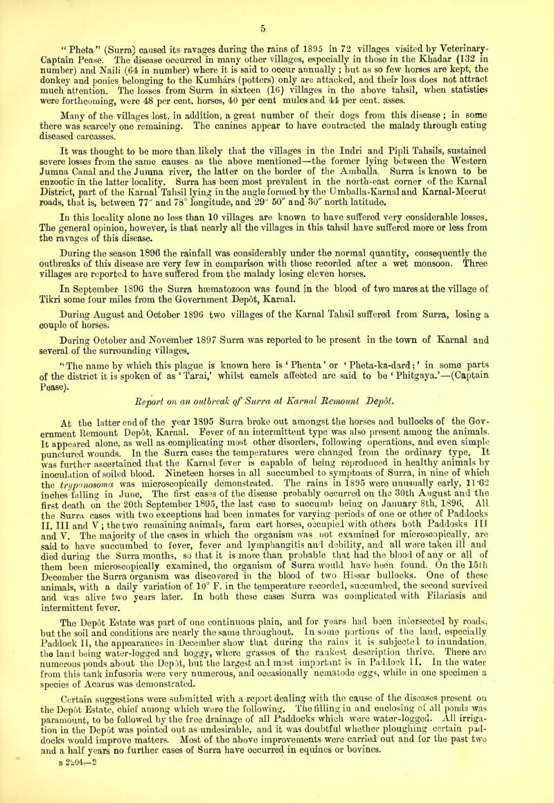 “ Pheta” (Surra) caused its ravages during the rains of 1895 in 72 villages visited by Veterinary- Captain Pease. The disease occurred in many other villages, especially in those in the Khadar (132 in number) and Naili (64 in number) where it is said to occur annually ; but as so few horses are kept, the donkey and ponies belonging to the Kumhars (potters) only are attacked, and their loss does not attract much attention. The losses from Surra in sixteen (16) villages in the above tahsil, when statistics were forthcoming, were 48 per cent, horses, 40 per cent mules and 44 per cent, asses. Many of the villages lost, in addition, a great number of their dogs from this disease ; in some there was scarcely one remaining. The canines appear to have contracted the malady through eating diseased carcasses. It was thought to be more than likely that the villages in the Indri and Pipli Tahsils, sustained severe losses from the same causes as the above mentioned—the former lying between the Western Jumna Canal and the Jumna river, the latter on the border of the Amballa. Surra is known to be enzootic in the latter locality. Surra has been most prevalent in the north-east corner of the Karnal District, part of the Karnal Tahsil lying in the angle formed by the U mballa-Karnal and Kamal-Meerut roads, that is, between 77° and 78° longitude, and 29^ 50 and 30 north latitude. In this locality alone no less than 10 villages are known to have suffered very considerable losses. The general opinion, however, is that nearly all the villages in this tahsil have suffered more or less from the ravages of this disease. During the season 1896 the rainfall was considerably under the normal quantity, consequently the outbreaks of this disease are very few in comparison with those recorded after a wet monsoon. Three villages are reported to have suffered from the malady losing eleven horses. In September 1896 the Surra hsematozoon was found in the blood of two mares at the village of Tikri some four miles from the Government Depot, Karnal. During August and October 1896 two villages of the Karnal Tahsil suffered from Surra, losing a couple of horses. During October and November 1897 Surra was reported to be present in the town of Karnal and several of the surrounding villages. “ The name by which this plague is known here is 4 Phenta ’ or 4 Pheta-ka-dard; ’ in some parts of the district it is spoken of as 4 Tarai,’ whilst camels affected are said to be 4 Phitgaya.’—(Captain Pease). Report on an outbreak of Surra at Karnal Remount Repot. At the latter end of the year 1895 Surra broke out amongst the horses and bullocks of the Gov- ernment Remount Depot, Karnal. Eever of an intermittent type was also present among the animals. It appeared alone, as well as complicating most other disorders, following operations, and even simple punctured wounds. In the Surra cases the temperatures were changed from the ordinary type. It was further ascertained that the Karnal fever is capable of being reproduced in healthy animals by inoculation of soiled blood. Nineteen horses in all succumbed to symptoms of Surra, in nine of which the trypanosoma was microscopically demonstrated. The rains in 1895 were unusually early, 11 ’62 inches'falling in June. The first cases of the disease probably occurred on the 30th August and the first death on the 20th September 1895, the last case to succumb being on January 8th, 1896. All the Surra cases with two exceptions had. been inmates for varying periods of one or other of Paddocks II, III and V ; the two remaining animals, farm cart horses, occupied with others both Paddosks III and V. The majority of the cases in which the organism was not examined for microscopically, are said to have succumbed to fever, fever and lymphangitis and debility, and all were taken ill and died during the Surra months, so that it is more than probable that had the blood of any or all of them been microscopically examined, the organism of Surra would have been found. On the 15th December the Surra organism was discovered in the blood of two Hissar bullocks. One of these animals, with a daily variation of 10° F. in the temperature recorded, succumbed, the second survived and was alive two years later. In both these cases Surra was complicated with Filariasis and intermittent fever. The Depot Estate was part of one continuous plain, and for years had been intersected by roads, but the soil and conditions are nearly the same throughout. In some portions of _ the land, especially Paddock II, the appearances in December show that during the raius it is subjected, to inundation, the land being water-logged and boggy, where grasses of the rankest description thrive. There are numerous ponds about the Depot, but the largest and most important is in Paddock If. In the water from this tank infusoria were very numerous, and occasionally nematode eggs, while in one specimen a species of Acarus was demonstrated. Certain suggestions were submitted with a report dealing with the cause of the diseases present on the Depot Estate, chief among which were the following. The filling in and enclosing of all ponds was paramount, to be followed by the free drainage of all Paddocks which were water-logged. All irriga- tion in the Depot was pointed out as undesirable, and it was doubtful whether ploughing certain pad- docks would improve matters. Most of the above improvements were carried out and for the past two and a half years no further cases of Surra have occurred in equines or bovines.