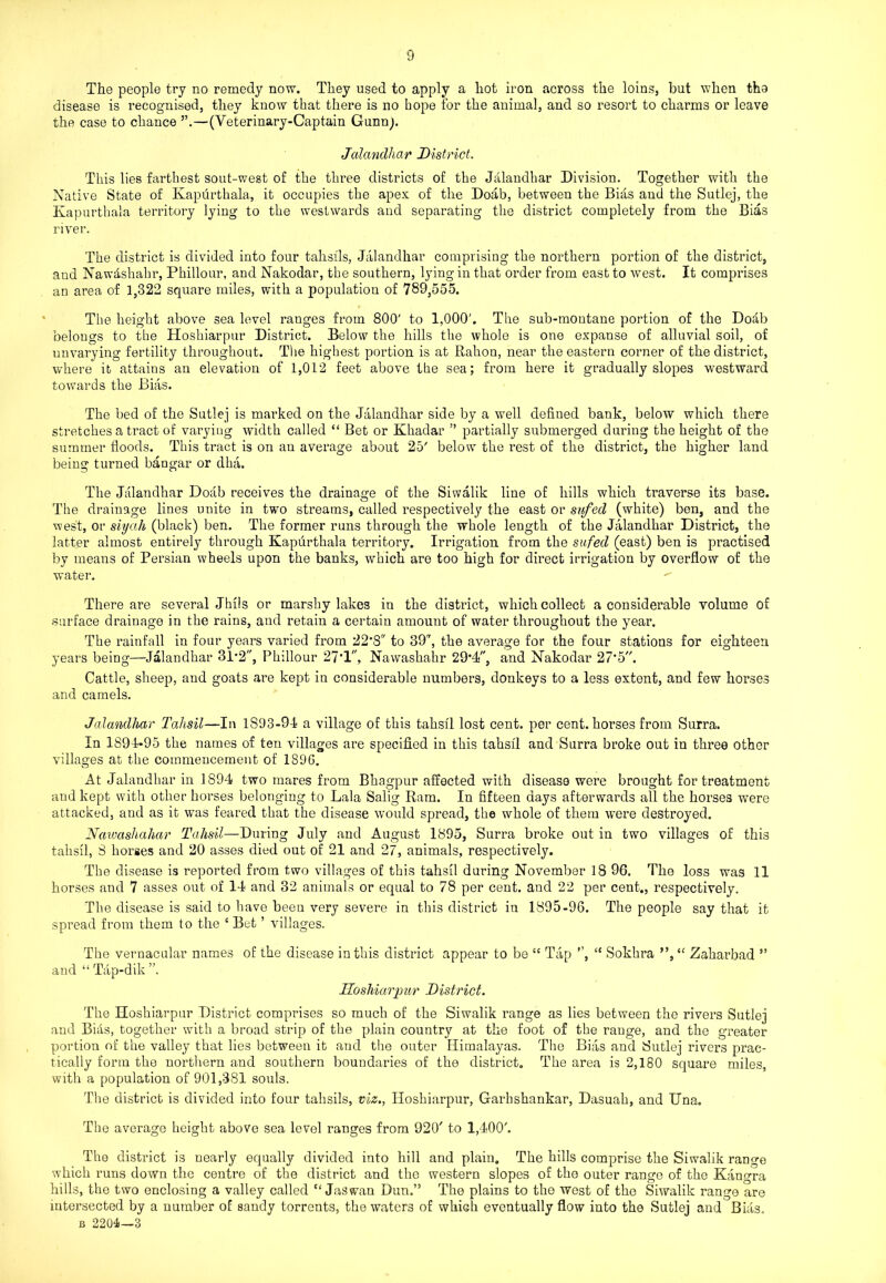 The people try no remedy now. They used to apply a hot iron across the loins, but when tho disease is recognised, they know that there is no hope for the animal, and so resort to charms or leave the case to chance ”.—(Veterinary-Captain Gunn). Jalandhar District. This lies farthest sout-west of the three districts of the Jalandhar Division. Together with the Native State of Kapurthala, it occupies the apex of the Doab, between the Bias and the Sutlej, the Kapurthala territory lying to the westwards and separating the district completely from the Bias river. The district is divided into four tahsils, Jalandhar comprising the northern portion of the district, and Nawdshahr, Phillour, and Nakodar, the southern, lying in that order from east to west. It comprises an area of 1,322 square miles, with a population of 789,555. The height above sea level ranges from 800' to 1,000'. The sub-montane portion of the Dodb belongs to the Hoshiarpur District. Below the hills the whole is one expanse of alluvial soil, of unvarying fertility throughout. The highest portion is at Rahon, near the eastern corner of the district, where it attains an elevation of 1,012 feet above the sea; from here it gradually slopes westward towards the Bias. The bed of the Sutlej is marked on the Jalandhar side by a well defined bank, below which there stretches a tract of varying width called “ Bet or Khadar ” partially submerged during the height of the summer floods. This tract is on an average about 25' below the rest of the district, the higher land being turned bangar or dha. The Jalandhar Doab receives the drainage of the Siwalik line of hills which traverse its base. The drainage lines unite in two streams, called respectively the east or sufed (white) ben, and the west, or siyah (black) ben. The former runs through the whole length of the Jalandhar District, the latter almost entirely through Kapurthala territory. Irrigation from the sufed (east) ben is practised by means of Persian wheels upon the banks, which are too high for direct irrigation by overflow of the water. • There are several Jhils or marshy lakes in the district, which collect a considerable volume of surface drainage in the rains, and retain a certain amount of water throughout the year. The rainfall in four years varied from 22*8 to 39, the average for the four stations for eighteen years being—Jalandhar 31*2, Phillour 27'1, Nawashahr 29*4, and Nakodar 27*5. Cattle, sheep, and goats are kept in considerable numbers, donkeys to a less extent, and few horses and camels. Jalandhar Tahsil—In 1S93-94 a village of this tahsil lost cent, per cent, horses from Surra. In 1894-95 the names of ten villages are specified in this tahsil and Surra broke out in three other villages at the commencement of 1896. At Jalandhar in 1S94 two mares from Bhagpur affected with disease were brought for treatment and kept with other horses belonging to Lala Salig Ram. In fifteen days afterwards all the horses were attacked, and as it was feared that the disease would spread, the whole of them were destroyed. Nawashahar Tahsil—During July and August 1895, Surra broke out in two villages of this tahsil, 8 horses and 20 asses died out of 21 and 27, animals, respectively. The disease is reported from two villages of this tahsil during November 18 96. The loss was 11 horses and 7 asses out of 14 and 32 animals or equal to 78 per cent, and 22 per cent., respectively. The disease is said to have been very severe in this district in 1895-96. The people say that it spread from them to the 4 Bet ’ villages. and The vernacular names of the disease in this district appear to be 54 Tap ”, “ Tap-dik ”. Hoshiarpur District. 44 Sokhra ”,44 Zaharbad ” The Hoshiarpur District comprises so much of the Siwalik range as lies between the rivers Sutlej and Bias, together with a broad strip of the plain country at the foot of the rauge, and the greater portion of the valley that lies between it and the outer Himalayas. The Bias and Sutlej rivers prac- tically form the northern and southern boundaries of the district. The area is 2,180 square miles, with a population of 901,381 souls. The district is divided into four tahsils, viz., Hoshiarpur, Garbshankar, Dasuah, and Una. The average height above sea level ranges from 920' to 1,400'. The district is nearly equally divided into hill and plain. The hills comprise the Siwalik range which runs down the centre of the district and the western slopes of the outer range of the Kangra hills, the two enclosing a valley called 44 Jaswan Dun.” The plains to the west of the Siwalik range are intersected by a number of sandy torrents, the waters of which eventually flow into the Sutlej and Bias. b 2204i—3