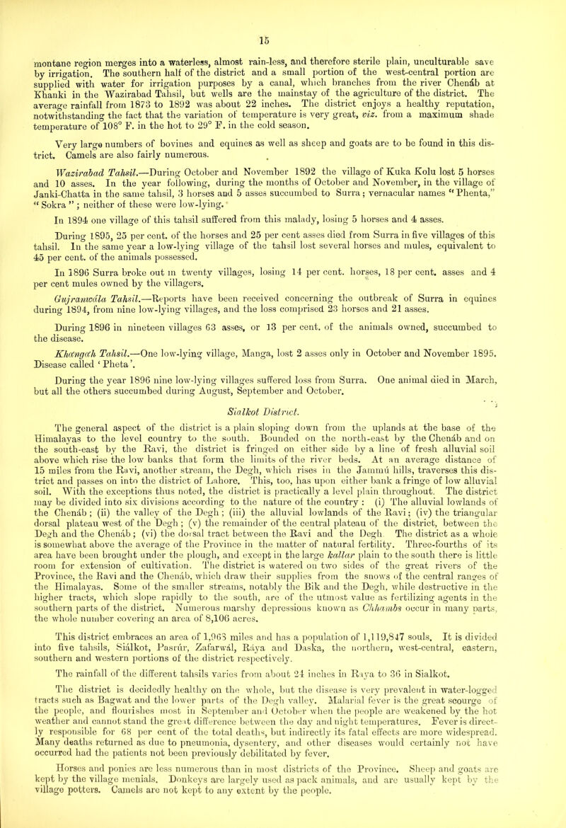 montane region merges into a waterless, almost rain-less, and therefore sterile plain, unculturable save by irrigation. The southern half of the district and a small portion of the west-central portion are supplied with water for irrigation purposes by a canal, which branches from the river Chenab at Khanki in the Wazirabad Tahsil, but wells are the mainstay of the agriculture of the district. The average rainfall from 1873 to 1892 was about 22 inches. The district enjoys a healthy reputation, notwithstanding the fact that the variation of temperature is very great, viz. from a maximum shade temperature of 108° F. in the hot to 29° F. in the cold season. Very large numbers of bovines and equines as well as sheep and goats are to be found in this dis- trict. Camels are also fairly numerous. Wazirabad Tahsil.—During October and November 1892 the village of Kuka Kolu lost 5 horses and 10 asses. In the year following, during the months of October and November, in the village of Janki-Cliatta in the same tahsil, 3 horses and 5 asses succumbed to Surra; vernacular names “Phenta,” “ Sokra ” ; neither of these were low-lying. In 1894 one village of this tahsil suffered from this malady, losing 5 horses and 4 asses. During 1895, 25 per cent, of the horses and 25 per cent asses died from Surra in five villages of this tahsil. In the same year a low-lying village of the tahsil lost several horses and mules, equivalent to 45 per cent, of the animals possessed. In 1896 Surra broke out in twenty villages, losing 14 per cent, horses, 18 per cent, asses and 4 per cent mules owned by the villagers. Gujranwdla Tahsil.—Reports have been received concerning the outbreak of Surra in equines during 1894, from nine low-lying villages, and the loss comprised 23 horses and 21 asses. During 1896 in nineteen villages 63 asses, or 13 per cent, of the animals owned, succumbed to the disease. Kha'nga'h Tahsil.—One low-lying village, Manga, lost 2 asses only in October and November 1895. Disease called ‘ Pheta During the year 1896 nine low-lying villages suffered loss from Surra. One animal died in March, but all the others succumbed during August, September and October. Sialkot District. The general aspect of the district is a plain sloping down from the uplands at the base of the Himalayas to the level country to the south. Bounded on the north-east by the Chenhb and on the south-east by the Ravi, the district is fringed on either side by a line of fresh alluvial soil above which rise the low banks that form the limits of the river beds. At an average distance of 15 miles from the Ravi, another stream, the Degh, which rises in the Jammu hills, traverses this dis- trict and passes on into the district of Lahore. This, too, has upon either bank a fringe of low alluvial soil. With the exceptions thus noted, the district is practically a level plain throughout. The district may be divided into six divisions according to the nature of the country : (i) The alluvial lowlands of the Chendb ; (ii) the valley of the Degh ; (iii) the alluvial lowlands of the Ravi; (iv) the triangular dorsal plateau west of the Degh ; (v) the remainder of the central plateau of the district, between the Degh and the Chenab ; (vi) the dorsal tract between the Ravi and the Degh The district as a whole is somewhat above the average of the Province in the matter of natural fertility. Three-fourths of its area have been brought under the plough, and except in the large kallar plain to the south there is little room for extension of cultivation. The district is watered on two sides of the great rivers of the Province, the Ravi and the Chenab, which draw their supplies from the snows of the central ranges of the Himalayas. Some of the smaller streams, notably the Bik and the Degh, while destructive in the higher tracts, which slope rapidly to the south, are of the utmost value as fertilizing agents in the southern parts of the district. Numerous marshy depressions known as Chhambs occur in many parts, the whole number covering an area of 8,106 acres. This district embraces an area of 1,963 miles and has a population of 1,119,847 souls. It is divided into five tahsils, Sialkot, Pasrur, Zafarwal, Raya and Daska, the northern, west-central, eastern, southern and western portions of the district respectively. The rainfall of the different tahsils varies from about 24 inches in Raya to 36 in Sialkot. The district is decidedly healthy on the whole, but the disease is very prevalent in water-logged tracts such as Bagwat and the lower parts of the Degh valley. Malarial fever is the great scourge of the people, and flourishes most in September and October when the people are weakened by the hot weather and cannot stand the great difference between the day and night temperatures. Fever is direct- ly responsible for 68 per cent of the total deaths, but indirectly its fatal effects are more widespread. Many deaths returned as due to pneumonia, dysentery, and other diseases would certainly not have occurred had the patients not been previously debilitated by fever. Horses and ponies are less numerous than in most districts of the Province. Sheep and goats are kept by the village menials. Donkeys are largely used as pack animals, and are usually kept by the village potters. Camels are not kept to any extent by the people.