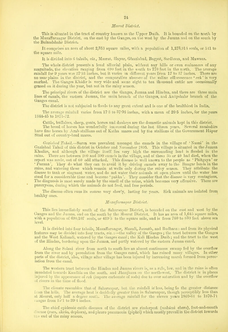 Meerut District. This is situated in the tract of country known as the Upper Duab. It is bounded on the north by the Muzaffarnagar District, on the east by the Granges, on the west by the Jumna and on the south by the Bulandshahr District. Ifc comprises an area of about 2,353 square miles, with a population of 1,273,914 souls, or 511 to the square mile. It is divided into 6 tahsils, viz., Meerut, Hapur, Grhaziabad, Bagpat, Sardhana, and Mawana. The whole district presents a level alluvial plain, without any hills or even eminences of any magnitude, the elevation ranging from 690 feet in the south to 770 feet in the north. The average rainfall for 9 years was 27‘53 inches, but it varies in different years from 17 to 37 inches. There are no usar plains in the district, and the comparative absence of the saline efflorescence ‘ reh ’ is very marked. The Ganges Kliadir is very wide and some eight to ten thousand cattle are occasionally grazed on it during the year, but not in the rainy season. The principal rivers of the district are the Ganges, Jumna and Hindan, and there are three main lines of canals, the eastern Jumna, the main branch of the Ganges, and Anupshahr branch of the Ganges canal. The district is not subjected to floods to any great extent and is one of the healthiest in India. The average rainfall varies from 17‘3 to 37'98 inches, with a mean of 26‘5 inches, for the years 1S44-45 to 1871-72. Cattle, buffaloes, sheep, goats, horses and donkeys are the domestic animals kept in this district. The breed of horses has wonderfully im,proved during the last fifteen years. Several zamindars have fine horses by Arab stallions out of Katha mares and by the stallions of the Government Hapur Stud out of country-bred mares. Gazidbad Tahsil.—Surra was prevalent amongst the camels in the village of ‘Naoni’ in the Gaziabad Tahsil of this district in October and November 1895. This village is situated in the Jumna Khadirs, and although the village itself lies very high the surrounding land is flooded in the rains. There are between 2U0 and 300 camels in the village, and of these 30 or 40 had died, when the report was made, out of 60 odd attacked. This disease is well known to the people as ‘ Phitgaya’ or ‘ Purana They do what they can to avoid it by driving camels away to the Bangar lands in the rains, and watering those which remain at wells only during the rainy season. They attribute the disease to tank or stagnant water, and do not water their animals at open places until the water has stood for a considerable time and become ‘ pakka’. They consider that the disease is very contagious. The diagnosis is most surely made by the smell of the urine, which becomes very offensive. There are paroxysms, during which the animals do not feed, and free periods. The disease often runs its course very slowly, lasting for years. Sick animals are isolated from healthy ones. Muzaffarnagwr District. This lies immediately south of the Saharanpur District, is bounded on the east and west by the Ganges and the Jumna, and on the south by the Meerut District. It has an area of 1,645 square miles, with a population of 690,107 souls, or 419'5 to the square mile, and is from 760 to 830 feet above sea level. It is divided into four tahsils, Muzaffarnagar, Shamli, Jansath, and Budhana : and from its physical features may be divided into four tracts, viz. :—the valley of the Ganges ; the tract between the Ganges and. the West Kalinadi, watered by the Ganges canal; the Kali Hindan Duab; and the tract to the west of the Hindan, bordering upon the Jumna, and partly watered by the eastern Jumna canal. Along the Solani river from north to south lies an almost continuous swamp fed by the overflow from the river and by percolation from the Ganges canal, which has ruined many villages. In other parts of the district, also, village after village has been injured by increasing marsh formed from perco- lation from the canal. The western tract between the Hindan and Jumna rivers is, as a rule, low, and in the rains is often inundated towards Kandhla on the south, and Jhanjliana on the north-west. The district is in places injured by the appearance of reh (impure carbonate of soda) due to over saturation and by the overflow of rivers in the time of flood. The climate resembles that of Saharanpur, but the rainfall is’less, being to the greater distance from the hills. The average heat is decidedly greater than in Saharanpur, though perceptibly less than at Meerut, only half a degree south. The average rainfall for the eleven years 1860-61 to 1870-71 ranges from loG to 394 inches. The chief epidemic cattle diseases of the district are rinderpest (mahami chera), foot-and-mouth disease (rora, akrdo, dephora), andpleuro pneumonia (piphri) which mostly prevail in the district towards the end of the rainy season.