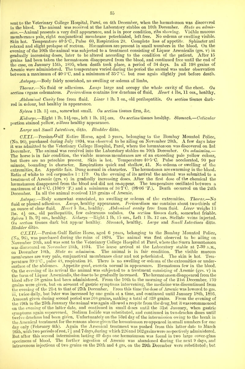 sent to the Veterinary College Hospital, Parel, on 4tli December, when the haematozoon was discovered in the blood. The animal was received at the Laboratory stables on 10th December. State on admis- sion.—Animal presents a very dull appearance, and is in poor condition, ribs showing. Visible mucous memberanes pale, right conjunctival membrane petecliiated, left free. No oedema or swelling visible. Skin hot. Temperature 40'5°C., Pulse 60, Respiration 20. Complete loss of appetite. Sphincter ani relaxed and slight prolapse of rectum. Heematozoa are present in small numbers in the blood. On the evening of the 10th the animal was subjected to a treatment consisting of Liquor Arsenicalis (grs. v) in gradually increasing doses, later to be altered according to the condition of the patient. After 15 grains had been taken the haematozoon disappeared from the blood, and continued free until the end of the case, on January 15th, 1895, when death took place, a period of 34 days. In all 198 grains of Arsenic were administered. The temperature varied during the period the animal was under observation between a maximum of 40'3°C. and a minimum of 35’7JC. but rose again slightly just before death. Autopsy.—Body fairly nourished, no swelling or oedema of limbs. Thorax.—No fluid or adhesions. Lungs large and occupy the whole cavity of the chest. On section organs oedematous. Pericardium contains few drachms of fluid. Heart 4 lbs. 11 ozs., healthy. Abdominal Cavity free from fluid. Liver 1 lb. 1 oz., old perihepatitis. On section tissues dark- red in colour, but healthy in appearance. Spleen 1 lb. 3^ ozs., somewhat small. On section tissues firm, &c. Kidneys.—Right 1 lb. 14| ozs., left 1 lb. l3|ozs. On section tissues healthy. Stomach.—Cuticular portion stained yellow, villous healthy appearance. Large and Small Intestines, ditto. Bladder ditto. CXXI.—Persian-Hulf Entire Horse, aged 5 years, belonging to the Bombay Mounted Police, (No. 96), purchased dui’ing July 1894, was observed to be ailing on November 20tli. A few days later it was admitted to the Veterinary College Hospital, Parel, where the haematozoon was discovered on 3rd December. The animal was received into the Laboratory stables on 10th December. On admission.— The horse is in fair condition, the visible mucous membranes are of an exceeding pale yellow colour, but there are no petechiae present. Skin is hot. Temperature 40,5°C. Pulse accelerated, 90 per minute, bounding in character. Respirations quick and shallow, 41. No oedema or swelling of the extremities, &c. Appetite fair. Dung normal in character. The hseinatozoa are swarming in the blood. Ratio of white to red corpuscles 1 : 179. On the evening of its arrival the animal was submitted to a treatment of Arsenic (grs. v) in gradually increasing doses. After the first dose of the chemical the haematozoon disappeared from the blood and did not re-appear. The temperature oscillated between a maximum of 4P6°C. (106'9 °F.) and a minimum of 36-7uC. (98-06 °F.). Death occurred on the 24th December. In all the animal received 118 grains of Arsenic. Autopsy,—Body somewhat emaciated, no swelling or oedema of the extremities. Thorax.—No fluid or pleural adhesions. Lungs, healthy appearance. Pericardium sac contains about two-thirds of an ounce of clear fluid. Heart 5 lbs., healthy. Abdominal cavity free from fluid. Liver weighs 13 lbs. 41 ozs., old perihepatitis, few calcareous nodules. On section tissues dark, somewhat friable. Spleen 1 lb. 9| ozs., healthy. Kidneys—Right 1 lb. 15 ozs., Left 1 lb. 12 ozs. Stellate veins injected. On section tissues dark but appear healthy. Stomach, healthy. Large and Small Intestines ditto. Bladder ditto. CXXIl.—Persian-Gulf Entire Horse, aged 6 years, belonging to the Bombay Mounted Police, (No. 96), was purchased during the rains of 1894. The animal was first observed to be ailing on November 20th, and was sent to the Veterinary College Hospital at Pare], where the Surra haematozoon was discovered on November 28th, 1894. The horse arrived at the Laboratory stable at 7-30 a.m., on December 10th. State on admission. The animal is in fair condition. The visible mucous membranes are very pale, conjunctival membranes clear and not petecliiated. The skin is hot. Tem- perature 39-3°C., pulse 43, respiration 16. There is no swelling or oedema of the extremities or under- surface of the abdomen. Appetite good, excreta normal in appearance. Ilaematozoa few in the blood. On the evening of its arrival the animal was subjected to a treatment consisting of Arsenic (grs. v) in the form of Liquor Arsenicalis, the dose to be gradually increased. The haematozoon disappeared from the blood after 38 grains had been administered. From the 10th to the morning of the 21st December, 130 grains were given, but on account of gastric symptoms intervening, the medicine was discontinued from the evening of the 21st to that of 27tli December. From this time the dose of Arsenic was lowered to grs. iii, twice daily, but later was increased by one grain at a time, and continued until January l8tli, 1895. Amount given during second period was 208 grains, making a total of 338 grains. From the evening of the 19th to the 25tli January the animal was again allowed a respite from the drug,but it wasrecommenced on the evening of the latter date, and continued in small doses until the 31st January, when gastric symptoms again supervened. Sodium Iodide was substituted, and continued in two-draclim doses until twelve drachms had been given. Unfortunately on the 53rd day of the intermission owing to the break in the Arsenical treatment for the reasons above given the haematozoon re-appeared in small numbers for one day only (February 4th). Again the Arsenical treatment was pushed from this latter date to March 26th, with two periods of rest, 7\ and 7 days,during which 226and 162grainswere respectively administered. But after this second intermission lasting 49 days one haematozoon was found in two large cover-glass specimens of blood. The further ingestion of Arsenic was abandoned during the next 9 days, and intravenous injections of two grains on the 26th and 4 grs, on the 29th December were substituted; but