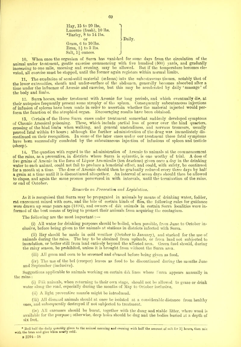 Hay, 15 to 20 lbs. Lucerne (fresh), 10 lbs. *Barley, 8 to 11 lbs. or y Daily. Gram, G to 10 lbs. Bran, \\ to 3 lbs. Salt, 1^ ounces. 10. When once the organism of Surra has vanished for some days from the circulation of the animal under treatment, gentle exercise commencing with five hundred (500) yards, and gradually increasing to one mile, morning and evening, may be allowed. But if the temperature becomes ele- vated, all exercise must be stopped, until the former again registers within normal limits. 11. The exudation of semi-solid material (oedema) into the subcutaneous tissues, notably that of the lower extremities, sheath and under-surface of the abdomen, generally becomes absorbed after a time under the influence of Arsenic and exercise, but this may be accelerated by daily ‘ massage5 of the body and limbs. 12. Surra horses, under treatment with Arsenic for long periods, and which eventually die, at their autopsies frequently present some atrophy of the spleen. Consequently subcutaneous injections of infusion of spleens have been made in order to ascertain whether the material injected would per- form the function of the atrophied organ. Encouraging results have been obtained. 13. Certain of the Horse Surra cases under treatment somewhat suddenly developed symptoms of Chronic Arsenical poisoning. These, which include partial loss of power over the hind quarters, crossing of the hind limbs when walking, and general unsteadiness, and nervous tremours, usually proved fatal within 48 hours ; although the further administration of the drug was immediately dis- continued on their recognition. In some of the later cases under our treatment these fatal symptoms have been successfully combated by the subcutaneous injection of infusions of spleen and testicle (sheep). 14. The question with regard to the administration of Arsenic to animals at the commencement of the rains, as a preventive, in districts where Surra is epizootic, is one worthy of trial. A dose of five grains of Arsenic in the form of Liquor Arsenicalis (ten drachms) given once a day in the drinking water to each animal, could not fail to produce a beneficial effect, and could, with safety, be continued for a month at a time. The dose of Arsenic should then be gradually reduced every three days by half a grain at a time until it is discontinued altogether. An interval of seven days should then be allowed to elapse, and again the same process persevered in with intervals, until the termination of the rains, or end of October. Remarks on Prevention and Legislation. As it is recognised that Surra may be propagated in animals by means of drinking water, fodder, rat excrement mixed with corn, and the bite of certain kinds of flies, the following rules for guidance were drawn up some years ago (1894), and owners of dak animals in certain Surra localities were in- formed of the best means of trying to protect their animals from acquiring the contagium. The following are the most important : — (i) All water for drinking purposes should be boiled, when possible, from June to October in- clusive, before being given to the animals at stations in districts infected with Surra. (ii) Hay should be made in cold weather (October to January), and stacked for the use of animals during the raius. The hay to be obtained from uplands, or from land not subjected to inundation, or better still from land entirely beyond the affected area. Green food should, during the rainy season, be prohibited, unless it is brought from without the Surra area. (iii) All gram and corn to be screened and cleaned before being given as food. (iv) The use of the bel (creeper) leaves as food to be discontinued during the months June and September (inclusive). Suggestions applicable to animals working on certain dak lines where Surra appears annually in the rains: (i) Dak animals, when returning to their own stage, should not be allowed to graze or drink water along the road, especially during the months of May to October inclusive. (ii) A light preventive muzzle might be introduced, (iii) All diseased animals should at once be isolated at a considerable distance from healthy ones, and subsequently destroyed if not subjected to treatment. (iv) All carcasses should be burnt, together with the dung and stable litter, where wood is available for the purpose; otherwise, deep holes should be dug and the bodies buried at a depth of six feet. * Boil bait the daily quantity given to the animal morning and evening with half the amount of salt for 1| hours, then mix with the bran and give when nearly cold. b 2204-18