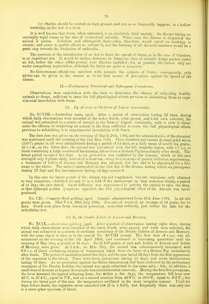 (v) Stables should be erected on high ground, and not, as so frequently happens, in a hollow bordering on the bed of a river. It is well known that Surra, when untreated, is an absolutely fatal malady ; the disease taking an unusually rapid course in the case of overworked animals. When once the disease is diagnosed the animal is useless. Isolation aud subsequent destruction, therefore, would entail no hardship to owners; and power to enable officers to enforce it, and the burning of all diseased carcasses would be a great step towards the limitation of outbreaks. The question of the introduction of an Act to limit the spread of Surra, as in the case of Glanders, is an important one. It would be useless, however, to bring one class of animals (tonga ponies) under an Act, unless the other (ekka ponies) were likewise included ; for, at present, the former only are under compulsory registration, although the latter are quite as numerous. No Government official can interfere with animals the subjects of Surra; consequently, only advice can be given to the owners as to the best means of prevention against the spread of the disease. II. — 'Preliminary Treatment and Subsequent Inoculation. Observations were undertaken with the view to determine the efficacy of subjecting healthy animals to drugs, sufficient to cause the full physiological effects previous to submitting them to expe- rimental inoculation with Surra. (i) . By Arsenic in the form of Liquor Arsenicalis. No. XCVIII.—Australian mare, aged. After a period of observation lasting 22 days, during which daily observations were recorded of the water drunk, urine passed, and total urea excreted, the animal was submitted to a course of Arsenic in the form of Liquor Arsenicalis, with a view to deter- mine the efficacy of subjecting an animal to the drug sufficient to cause the full physiological effects previous to submitting it to experimental inoculation with Surra. The first dose was given on the evening of March 28th, 1394, and the administration of the chemical was continued until the morning of the 21st May 1894. Three hundred and twenty decimal point seven (320*7) grains in all were administered during a period of 54 days, or a daily mean of nearly six grains. At 5 p.m., on the latter date, the animal was inoculated over the left scapular region, with 0*7 c.c. of blood containing a large number of liaematozoa, taken from a Guinea Pig immediately after death. The latent period occupied five days. As no protection was conferred by the Arsenic, which in this case averaged only 6 grains daily, instead of at least ten, owing to symptoms of gastric irritation supervening, a treatment of Iodide of Arsenic aud Mercury was adopted, but this had to be abandoned for a like cause to the above. The animal succumbed on the 61st day of the disease, during which six paroxysms lasting 27 days and five intermissions lasting 24 days occurred. In this case the latent period of the disease was not lengthened, but the organisms only attained to very numerous,—betAveen 20 and 50 in a field of the microscope on four occasions during a period of 51 days the case lasted. Great difficulty was experienced in getting the animal to take the drug, so that although gastric symptoms appeared, the full physiological effect of the Arsenic was never produced. No. CII.—Country-Bred gelding, aged. Arsenic administered from 27th June 1894. In all 430 grains were given. Died 9 p.m. 29th July 1894. The animal received an average of 13 grains for 33 days. Death took place from Arsenical poisoning, somewhat suddenly, just before the date for the inoculation test. (ii) By the Double Iodide of Arsenic and Mercury. No. XC1X. — Australian gelding, aged. After a period of observation lasting eight days, during which daily observations were recorded of the water drunk, urine passed, and total urea excreted, the animal was submitted to a course of medicine consisting of the Double Iodides of Arsenic and Mercury, with the same object in view as in the case of No. XCVIII animal. The first dose of v c.c. was ad- ministered on the evening of the 5th April 1894, and continued in increasing quantities until the morning of May 21st, a period of 46 days. In all 158 grains of each salt, Iodide of Arsenic and Iodide of Mercury, were given. At 5 P.M., on 21st May, the animal Avas subcutaneously inoculated with 0-8 c.c. of blood containing swarms of hgematozoa taken from the heart of a Guinea Pig immediately after death. The period of incubation lasted five days, and the case lasted 59 days from the first appearance of the organism in the blood. There were seven paroxysms lasting 24 days, and seven intermissions lasting 35 days. As no protection against the Surra lisematozoon had been conferred by the preliminary treatment of the Double Iodides, the animal was again submitted to the same salts ; but, in addition, a small dose of Arsenic as Liquor Arsenicalis was administered at intervals. During the first five paroxysms, the fever assumed the typical relapsing form ; for, within a few days, the temperature fell from over 4l°C. to 37*4°C., equal to 7°P., and on a second occasion from 41*8UC. to 36*8°C., equal to 9-2°F.; but during the latter part of the case the temperature oscillated in the most irregular manner. Until six days before death, the organism never exceeded few (5 in a field), but frequently there was only one in a cover-glass specimen of blood.