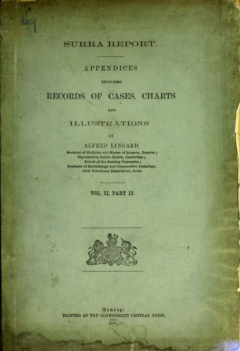 REPORT. APPENDICES INCLUDING RECORDS OF CASES, CHARTS ?% -» AND ILLUSTRATIONS BY ALFRED LIRGARD Bachelor of Medicine and Master of Surgery, Dunelm j Diplomate in Public Health, Cambridge; Fellow of the Bombay University; Professor of Bacteriology and Comparative Pathology p Civil Veterinary Department, India. VOL. II, PART II. §umlf sg: PRINTED AT THE GOVERNMENT CENTRAL PRESS,