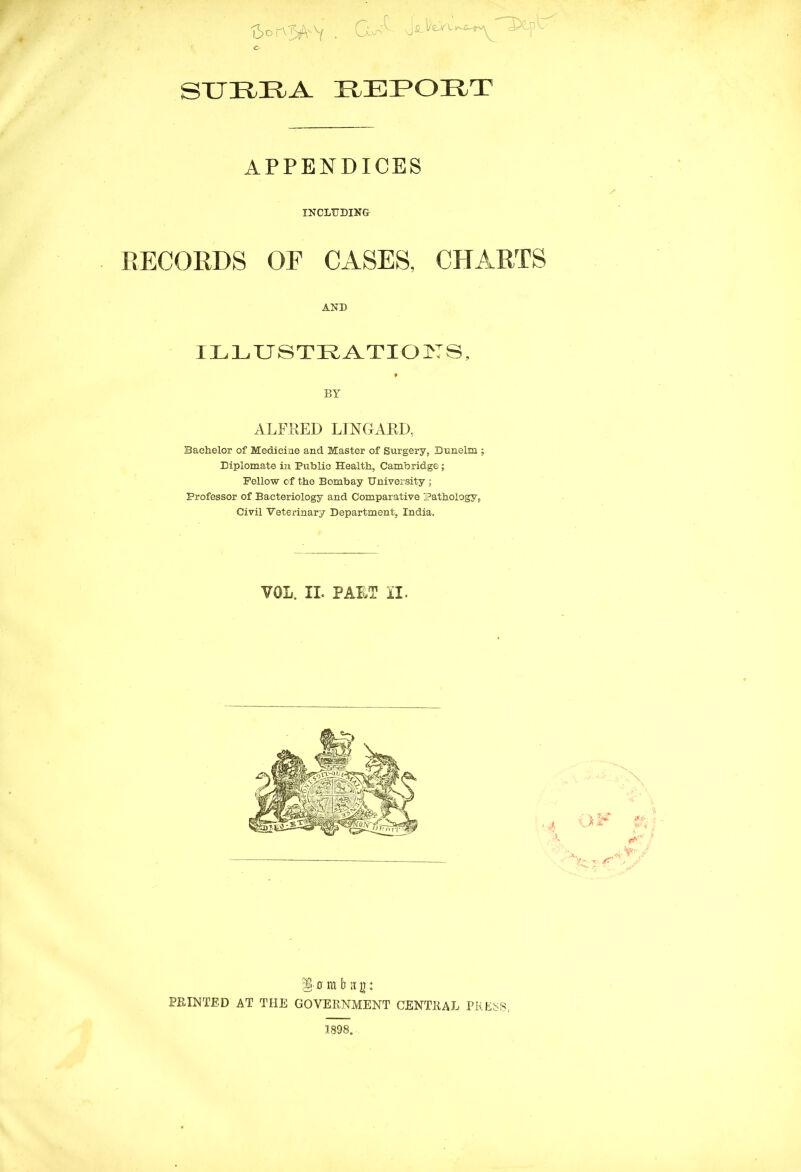 tSoK^v • CA SURRA REPORT APPENDICES INCLUDING RECORDS OF CASES, CHARTS AND ILLUSTRATIONS, * BY ALFRED LTNGARD, Bachelor of Medicine and Master of Surgery, Dunelm ; Diplomate in Public Health, Cambridge; Fellow of the Bombay University ; Professor of Bacteriology and Comparative Pathology, Civil Veterinary Department, India. VOL. II. PART II. §■ 0 m b h g: PRINTED AT THE GOVERNMENT CENTRAL PRESS, 1898.