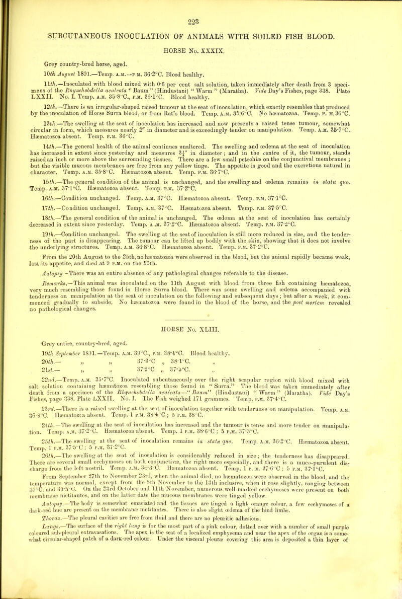 SUBCUTANEOUS INOCULATION OF ANIMALS WITH SOILED FISH BLOOD. HORSE No. XXXIX. Grey country-bred horse, aged. 10<A August 1891.—Temp, a.m.— p m. 36'2°C. Blood healthy. Wth.—Inoculated with blood mixed with 06 per cent salt solution, taken immediately after death from 3 speci- mens of the Rhynchobdella acaleata <t Baum ” (Hindustani) “ Warm ” (Maratha). Vide Day’s Fishes, page 338. Plate LXXII. No. I. Temp. a.m. 35'8uC., p.m. 36’DC. Blood healthy. \2th.—There is an irregular-shaped raised tumour at the seat of inoculation, which exactly resembles that produced by the inoculation of Horse Surra blood, or from Rat’s blood. Temp. A.m. 35'6°C. No hsematozoa. Temp. p. m. 36°C. 13th.—The swelling at the seat of inoculation has increased and now presents a raised tense tumour, somewhat circular in form, which measures nearly 2 in diameter and is exceedingly tender on manipulation. Temp. a.m. 35’7°C. Haematozoa absent. Temp. p.m. 36°C. 14th.—The general health of the animal continues unaltered. The swelling and oedema at the seat of inoculation has increased in extent since yesterday and measures 3| in diameter; and in the centre of it, the tumour, stands raised an inch or more above the surrounding tissues. There are a few small petechiae on the conjunctival membranes ; but the visible mucous membranes are free from any yellow tinge. The appetite is good and the excretions natural in character. Temp. a.m. 35'8uC. Haematozoa absent. Temp. p.m. 36‘7°C. 15th.—The general condition of the animal is unchanged, and the swelling and oedema remaius in statu quo. Temp. a.m. 37'1°C. Haematozoa absent. Temp. p.m. 37’2°C. 16th.—Condition unchanged. Temp. A.M. 37°C. Haematozoa absent. Temp. p.m. 37'1°C. 17th.—Condition unchanged. Temp. a.m. 37°C. Haematozoa absent. Temp. p.m. 37'5°C. 18th.—The general condition of the animal is unchanged. The oedema at the seat of inoculation has certainly decreased in extent since yesterday. Temp. A .M. 37-2uC. Haematozoa absent. Temp. p.m. 37‘2gC. 19th.—Condition unchanged. The swelling at the seat of inoculation is still more reduced in size, and the tender- ness of the part is disappearing. The tumour can be lifted up bodily with the skin, showing that it does not involve the underlying structures. Temp. a.m. 36'8uC. Haematozoa absent. Temp. p.m. 37‘2°C. From the 20th August to the 25th, no haematozoa were observed in the blood, but the animal rapidly became weak, lost its appetite, and died at 9 p.m. on the 25th. Autopsy -There was an entire absence of any pathological changes referable to the disease. Remarks.—This animal was inoculated on the 11th August with blood from three fish containing haematozoa, very much resembling those found in Horse Surra blood. There was some swelling and oedema accompanied with tenderness on manipulation at the seat of inoculation on the following and subsequent days ; but after a week, it com- menced gradually to subside. No haematozoa were found in the blood of the horse, and the post mortem revealed no pathological changes. HORSE No. XLIII. Grey entire, country-bred, aged. 19th September 1891.—Temp. A.M. 39°C., p.m. 38'4°C. Blood healthy. 20 th— „ „ 37'3°C „ 38-l°C. 21st.— „ „ 37'2°C „ 37’3°C. 22nd.— Temp. A.M. 35*7°C. Inoculated subcutaneously over the right scapular region with blood mixed with salt solution containing haematozoa resembling those found in “Surra.” The blood was taken immediately after death from a specimen of the Rhynchobdella aculeata—“ Baum” (Hindustani) “Warm” (Maiatha). Fide Day’s Fishes, page 338. Plate EXXII. No. I. The Fish weighed 171 grammes. Temp. p.m. 37'4°C. 23rd.—There is a raised swelling at the seat of inoculation together with tenderness on manipulation. Temp. a.m. 36-8°C. Haematozca absent. Temp. 1 p.m. 38-4uC ; 5 p.m. 3SuC. 21th.— The swelling at the seat of inoculation has increased and the tumour is tense and more tender on manipula- tion. Temp. a.m. 37'2C. Hannatozoa absent. Temp. 1 p.m. 38‘6uC ; 5 p.m. 37’3uC. 25th.—The swelling at the seat of inoculation remains in statu quo. Temp. a.m. 36'2uC. Haematozoa absent. Temp. 1 p.m. 37’5°C; 5 p.m. 37'2 C. 26th.—The swelling at the seat of inoculation is considerably reduced in size; the tenderness has disappeared. There are several small ecchymoses on both conjunctivas, the right more especially, and there is a muco-purulent dis- charge from the left nostril. Temp. a.m. 3c*3^C. Haunatozoa absent. Temp. 1 p. m. 37’6°C ; 5 p.m. 37'1°C. From September 27th to November 23rd, when the animal died, no haematozoa were observed in the blood, and the temperature was normal, except from the 8th November to the 13th inclusive, when it rose slightly, ranging between 37°C. and 39‘5UC. On the 23rd October and 11th November, numerous well-marked ecchymoses were present on both membranae nictitantes, and on the latter date the mucous membranes were tinged yellow. Autopsy.—The body is somewhat emaciated and the tissues are tinged alight orange colour, a few ecchymoses of a dark-red hue are present on the membrauae nictitantes. There is also slight oedema of the hind limbs. Thorax.—The pleural cavities are free from fluid and there are no pleuritic adhesions. Lungs.—The surface of the right lung is for the most part of a pink colour, dotted over with a number of small purple coloured sub-pleural extravasations. The apex is the seat of a localized emphysema and near the apex of the organ is a some- what circular-shaped patch of a darli-red colour. Under the visceral pleura) covering this area is deposited a thin layer of