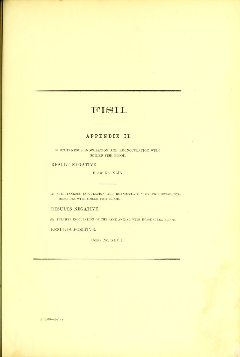 FISH. APPENDIX II. SUBCUTANEOUS INOCULATION AND RE-INOCULATION WITH SOILED FISH BLOOD RESULT NEGATIVE. Horse No. XLIX. (A) SUBCUTANEOUS INOCULATION AND ItE-INOCULATION ON TWO SUBSEQUENT OCCASIONS WITH SOILED FISII BLOOD. RESULTS NEGATIVE. (B) FURTHER INOCULATION OF THE SAME ANIMAL WITH HORSE-SURRA BLOOD. RESULTS POSITIVE. Horse No. XLVII.