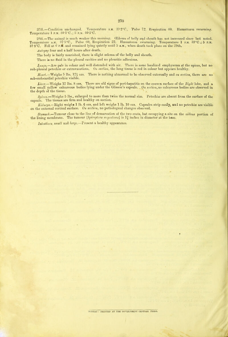 27th,—Condition unchanged. Temperature a.m. 39'2jO., 'Pulse 72, Respiration 40. Haematozoa swarming. Temperature 1 P.M. 40EC.; 5 p.m. 40'3^C. 28th.—The animal is much weaker this morning. (Edema of belly aijd sheath has not increased since last noted. Temperature a.m. 37'5°0., Pulse tSO, Respiration 22. Hsematozoa swarming. Temperature 1 p.m. 39°C.; 5 P.M. 37'8°C. Fell at 6 p.W. and remained lying quietly until 5 a.m., when death took place on the 29th. Autopsy four and a half hours after death. The body is fairly nourished, there is slight oedema of the belly and sheath. There is no fluid in the pleural cavities and no pleuritic adhesions. Lungs.—Are pale in colour and well distended with air. There is some localized emphysema at the apices, but no sub-pleural petechiae or extravasations. On section, the lung tissue is red in colour but appears healthy. Heart.—Weighs 5 lbs. 12| ozs. There is nothing abnormal to be observed externally and on section, there are no sub-endocardial petechiae visible. Liver.—Weighs 12 lbs. 8 ozs. There are old signs of peri-hepatitis on the convex surface of the Right lobe, and a few small yellow calcareous bodies lying under the Glisson’s capsule. On section, no calcareous bodies are observed in the depth of the tissue. v Spleen.—Weighs 5 lbs., enlarged to more than twice the normal size. Petechiae are absent from the surface of the capsule. The tissues are firm and healthy on section. Kidneys.—Right weighs 1 lb. 6 ozs, and left weighs 1 lb. 10 ozs. Capsules strip easily; and no petechiae are visible on the external cortical surface. On section, no pathological changes observed. Stomach.—Tumour close to the line of demarcation of the two coats, but occupying a site on the villous portion of the lining membrane. The tumour (Spiroptera megastoma) is If inches in diameter at the base. Intestines, small and large.—Present a healthy appearance. BOMBAY ; PRINTED AT THE GOVERNMENT CENTRAL PRESS.