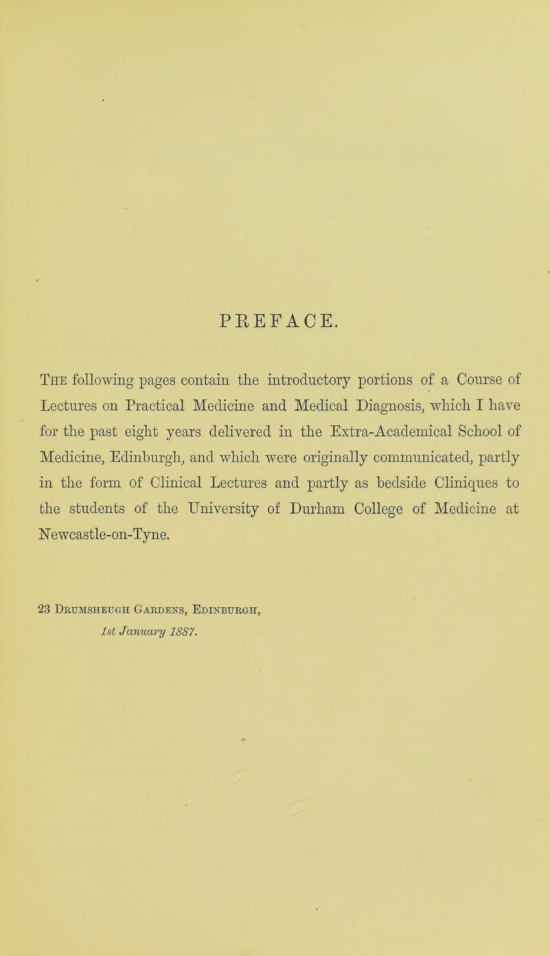 PEEFACE. The following pages contain the introductory portions of a Course of Lectures on Practical Medicine and Medical Diagnosis, which I hav^e for the past eight years delivered in the Extra-Academical School of Medicine, Edinburgh, and which were originally communicated, partly in the form of Clinical Lectures and partly as bedside Cliniques to the students of the University of Durham College of Medicine at N e wcastle-on-Ty ne. 23 Drumsheugh Gardens, Edinburgh, 1st January 1887.