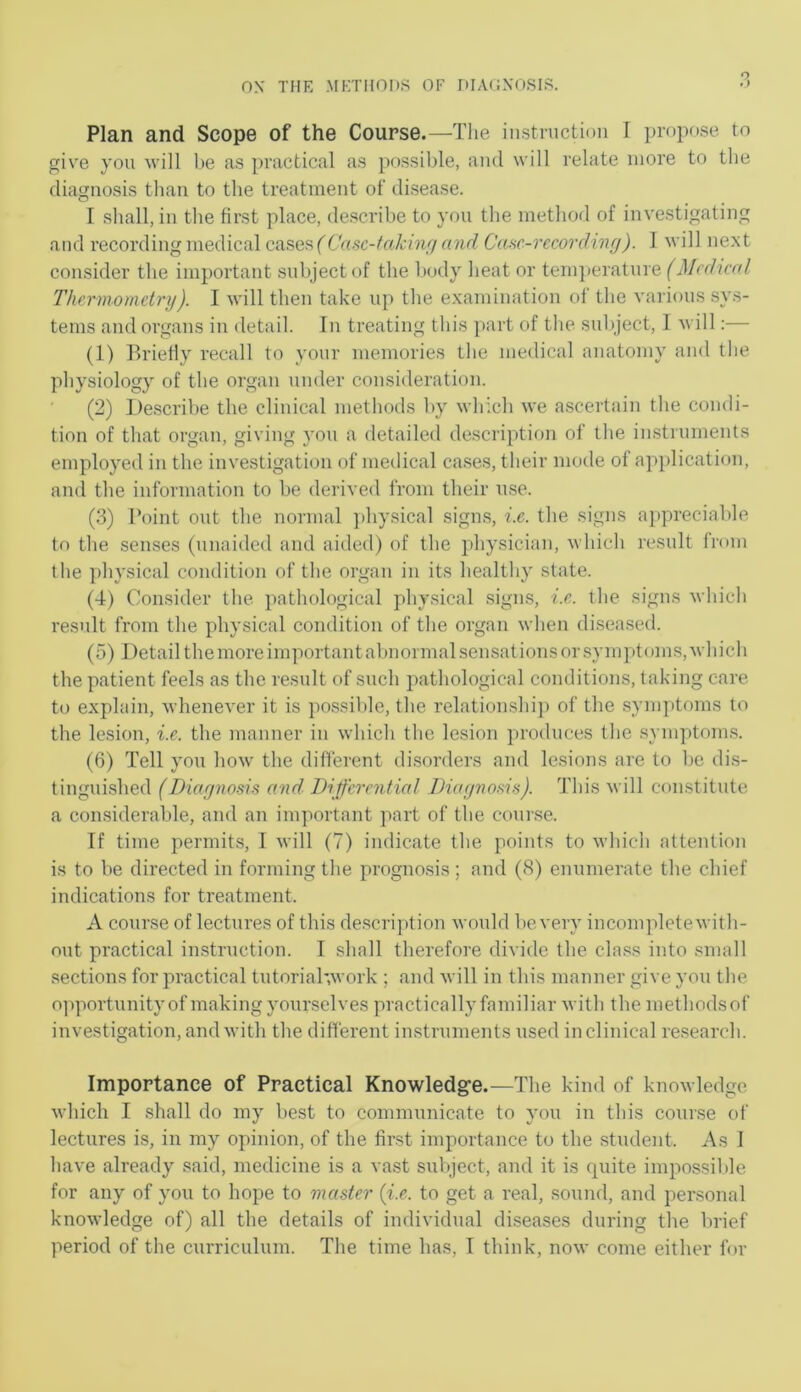 o Plan and Scope of the Course.—Tlie instnictioii I propose to give you will be as practical as possible, and will relate more to the diagnosis than to the treatment of’ disease. I shall, in the first place, de.scribe to you the method of investigating and recording medical casesf Casc-fakinrj and CaHC-recording). 1 will next consider the important subject of the body heat or temperature (Medical Thermometry). I will then take up the examination of the various sys- tems and organs in detail. In treating this part of the subject, I will:— (1) Briefly recall to your memories the medical anatomy and the physiology of the organ under consideration. (2) Describe the clinical methods by which we ascertain the condi- tion of that organ, giving you a detailed description of tlie instruments employed in the investigation of medical cases, their mode of application, and the information to be derived from their u.se. (3) I’oint out the normal ])hysical signs, i.e. the signs appreciable to the senises (unaided and aided) of the physician, which result from the physical condition of the organ in its healthy state. (4) Consider the pathological physical signs, i.e. the signs M'hich result from the physical condition of the organ when diseased. (5) Detail the more important abnormal sensations or .symptoms, which the patient feels as the result of such pathological conditions, taking care to explain, whenever it is possible, the relationshij) of the symptoms to the lesion, i.e. the manner in which the lesion produces the .symptom.s. (6) Tell you how the different di.sorders and lesions are to be di.s- tinguished (Diarjnosis and Differential Diaejnoms). This will constitute a considerable, and an important part of the course. If time permits, T will (7) indicate the points to which attention is to be directed in forming the prognosis; and (8) enumerate the chief indications for treatment. A course of lectures of this de.scription would be very incompleteM'ith- out practical instruction. I shall therefore divide the chnss into small sections for practical tutoriahwork ; and will in this manner give you the opportunityof making yourselves practically familiar with the methodsof investigation, and with the different instruments used inclinical research. Importance of Practical Knowledg'e.—The kind of knowledge which I shall do my best to communicate to you in this course of lectures is, in my opinion, of the first importance to the student. As I have already said, medicine is a vast subject, and it is fpiite impossible for any of you to hope to master (i.e. to get a real, sound, and personal knowledge of) all the details of individual diseases during the brief