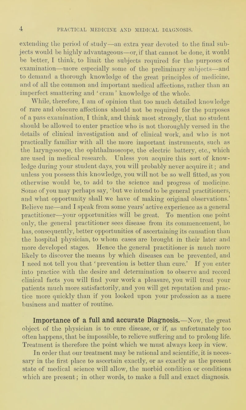 exteiuliiig Llic periud ul'study—an c.xtra year devoted to the tiiial sub- jects M'ould 1)0 highly advantageous—or, if that cannot be done, it would be better, I think, to limit the subjects rc([uired for the purposes of examination—more especially some of the preliminary subjects—and to demand a thorough knovdedge of the great principles of medicine, and of all the common and important medical affections, rather than an imperfect smattering and ‘cram’ knowledge of the M'hole. While, therefore, I am of oj)inion that too much detailed knowledge of rare and obscure aflections should not be required for the purposes of a pass exaiidnation, I think, and think most strongly, that no student should be allowed to enter practice who is not thoroughly versed in the details of clinical investigation and of clinical Mmrk, and who is not practically familiar with all the more important instruments, such as the laryngoscope, the ophthalmoscope, the electric battery, etc., which are used in medical research. Unless you acquire this sort of know- ledge during your student days, you wdll probably never acquire it; and unless you possess this knowledge, you vdll not be so well fitted, as you otherwise would be, to add to the science and progress of medicine. 8ome of you may perhaps say, ‘but we intend to be general practitioners, and what opportunity shall we have of making original observations.’ llelieve me—and I speak from some years’ active experience as a general practitioner—your opportunities will be great. To mention one point only, the general practitioner sees disease from its commencement, he lias, consequently, better o])portunities of ascertaining its causation than the hospital physician, to whom cases are brought in their later and more developed stages. Hence the general practitioner is much more likely to discover the means by which diseases can be prevented, and I need not tell you that ‘ prevention is better than cure.’ If you enter into practice with the desire and determination to observe and record clinical facts you will find your work a pleasure, you will treat your patients much more satisfactorily, and you will get reputation and prac- tice more quickly than if you looked upon your profession as a mere business and matter of routine. Importance of a full and accurate Diag-nosis.—Xow, the great object of the physician is to cure disease, or if, as unfortunately too often happens, that be impossible, to relieve suffering and to prolong life. Treatment is therefore the point which we must always keep in view. In order that our treatment may be rational and scientific, it is neces- sary in the first place to ascertain exactly, or as exactly as the present state of medical science wdll allow, the morbid condition or conditions which are present; in other words, to make a full and exact diagnosis.