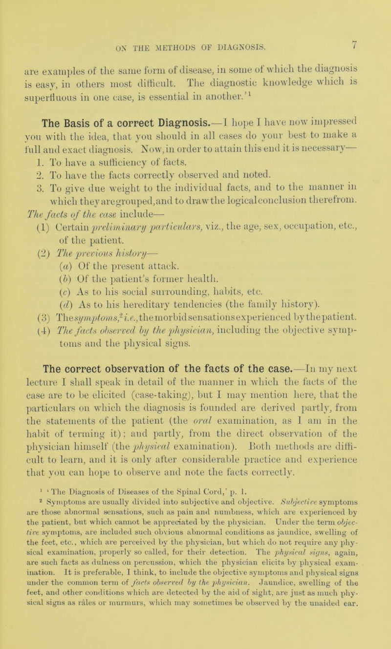 live e.Kaiii])les of tho same luriii of disease, in some of which the diagnosis is easy, in others most ilitlicnlt. The diagnostic knowledge which is superfluous in one case, is essential in another.’^ The Basis of a correct Diag’nosis.—I hope I have now imjjiessed yon with the idea, that you should in all cases do your best to make a full and e.xact diagnosis. Now,in order to attain this end it is necessary 1. T’o have a sutticiency of facts. 2. To have the facts ctwrectly observed and noted. 3. To give due weight to the individual facts, and U> the manner in which they aregrouped,and to draw the logicalconclusion therefrom. The fads uf the case include— (1) Certain preliminari/ partieiilars, vi/.., the age, se.v, occujtation, etc., of the patient. (2) 'The prerioas histur//— («) Of the ])i'esent attack. (/>) Uf the ]>atient’s former health. (c) ^Vs to his social surruuiuling, habits, etc. ((/) As to his hereilitary tendencies (the family history). (3) Thesy//<^^/owv/.r.,themorbidsensationse.\perienceil bythe])atient. (4) 'The faets ohservet/ hi/ the phi/sieian, including the objective syni])- toms and the j)hysical signs. The correct observation of the facts of the case.—In my ne.xt lecture I shall speak in detail of the manner in which the facts of the case are to be elicited (case-taking), but 1 may mention here, that the particulars on which the diagnosis is founded are derived l>artly, from the statements of the ])atient (the oral examination, as 1 am in the habit of terming it); and ]»artly, from the direct observation of the physician himself {{\ai physieal examination). ISoth methods are diffi- cult to learn, and it is only after considerable ])ractice and exjterience that you can hope, to observe and note the facts correctly. ' ‘ The Diagnosis of Diseases of tlie Spinal Cord,’ p. I. ^ Symptoms are usually divided into subjective and objective. Suhjtctire symptoms are those abnormal sens;itions, such as pain and numbness, which are experienced by tlie patient, but which cannot be appreciated by the physician. Under the term ohjec- tire symptoms, are included such obvious abnormal conditions as jaundice, swelling of the feet, etc., which are perceived by the physician, but which do not recpiire any phy- sical examination, properly so called, for their detection. The ]>hy.<iral dyiis, again, are such facts as ilulness on percussion, which tlie physician elicits by physical exam- ination. It is preferable, I think, to include the objective symptoms and physical signs under the common term of J(irh< ob>>erreil hi/ (he /ihi/xiriiui. .Jaundice, swelling of the feet, and other conditions which are detected l>y the aid of sight, are just as much phy- sical .signs as rales or murmurs, which may sometimes be observed by the unaideil ear.