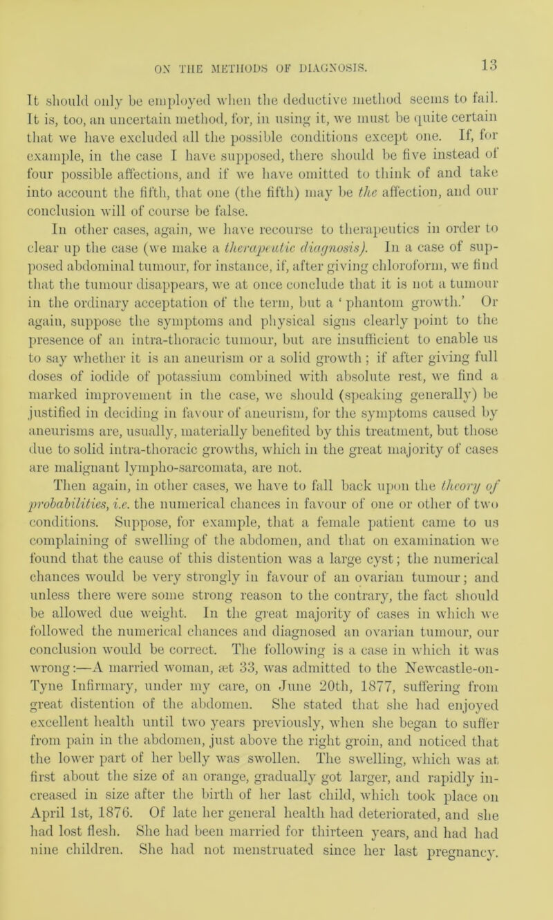 It .should only be employed when the deduetive method seeims to fail. It is, too, an uncertain method, for, in using it, Ave must be quite certain that we have excluded all the possible conditions except one. If, for example, in the case I have supposed, there should be five instead ol four possible affections, and if we have omitted to think of and take into account the fifth, that one (the fifth) may be the affection, and our conclusion will of course be false. In other cases, again, we have recourse to therapeutics in order to clear up the case (we make a thenipeutic dicKjnosis). In a case of sup- ])osed abdominal tumour, for instance, if, after giving chloroform, we find that the tumour disappears, we at once conclude that it is not a tumour in the ordinary acceptation of the term, but a ‘ phantom growth.’ Or again, suppose the symptoms and physical .signs clearly point to the presence of an intra-thoracic tumour, but are insufficient to enable us to say whether it is an aneurism or a solid growth ; if after giving full doses of iodide of ])otassium combined with absolute rest, we find a marked improvement in the case, we should (.speaking generally) be justified in deciding in favour of aneurism, for the symptoms caused by aneurisms are, usually, materially benefited by this treatment, but those due to solid intra-thoracic growtlrs, which in the great majority of cases are malignant lympho-sarcomata, are not. Then again, in other cases, we have to fall back upon the theory of probabilities, i.e. the numerical chances in favour of one or other of two conditions. Suppose, for example, that a female ])atient came to u.s complaining of swelling of the abdomen, and that on examination we found that the cause of this distention was a large cyst; the numerical chances would be very strongly in favour of an ovarian tumour; and unless there were some strong reason to the contrary, the fact shoidd be allowed due weight. In the great majority of cases in which we followed the numerical chances and diagnosed an ovarian tumour, our conclusion would be correct. The following is a case in which it Avas Avrong:—A married Avoman, mt 33, Avas admitted to the XeAvcastle-on- Tyne Infirmary, under my care, on June 20th, 1877, suffering from great distention of the aljdonien. She stated that she had enjoyed excellent health until tAvo years previously, Avhen she began to sufl'er from pain in the abdomen, just above the right gi’oin, and noticed that the lower part of her belly Avas swollen. The SAvelling, Avhich Avas at first about the size of an orange, gradually got larger, and rapidly in- creased in size after the lurth of her last child, Avhich took place on April 1st, 1876. Of late her general health had deteriorated, and she had lost flesh. She had been married for thirteen years, and had had nine children. She had not menstruated since her last pregnancy.