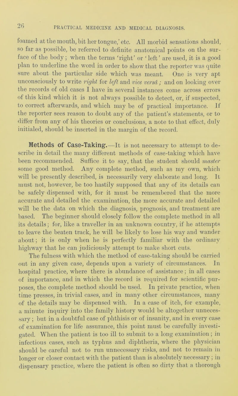 2G foametl at the mouth, liit her tongue,’etc. All morbid sensation.? .should, so far as possible, be referred to definite anatomical points on the sur- face of the body; when the terms ‘right’ or ‘ left’ are used, it is a good plan to undeidine the word in order to show that the reporter M'as quite sure about the particular side M'hich u’as meant. One is very apt unconsciously to Muute right for left and vice versd; and on looking over the records of old cases I have in several instances come across errors ot this kind which it is not always possible to detect, or, if suspected, to correct afterwards, and which may be of practical importance. 1 f the reporter sees reason to doulit any of the patient’s statements, or to differ from any of his theories or conclusions, a note to that effect, duly initialed, should be inserted in the niaigin of the record. Methods of Case-Taking’.—It is not nece.ssary to attempt to de- scribe in detail the many different methods of case-taking M'hich have been recommended. Suffice it to sav, that the student should master some good method. Any conqdete method, such as my own, which ^\ull be presently described, is necessarily very elaborate and long. It must not, however, be too hastily supposed that any of its details can V)e safely dispensed with, for it must l)e remembered that the more accurate and detailed the examination, the more accurate and detailed will be the data on which the diagnosis, prognosis, and treatment are based. The beginner should closely follo\v the complete method in all its details; for, like a traveller in an unknown country, if he attempts to leave the beaten track, he vull be likely to lose his way and wander about; it is only when he is perfectly familiar with the ordinary highway that he can judiciously attempt to make short cuts. The fulness with wliich the method of case-taking should be carried oiit in any given case, depends upon a variety of circumstances. In hospital practice, vdiere there is abundance of assistance; in all cases of importance, and in which the record is required for scientific pur- poses, the complete method should be used. In private practice, when time presses, in trivial cases, and in many other circumstances, many of the details may be dispensed with. In a case of itch, for example, a minute inquiry into the family history woidd be altogether unneces- .sary; but in a doubtful case of phthisis or of insanity, and in every case of examination for life assurance, this point must be carefully investi- gated. When the patient is too ill to submit to a long examination; in infectious cases, such as typhus and diphtheria, where the physician should be careful not to run unnecessary risks, and not to remain in longer or closer contact with the patient than is absolutely necessary ; in dispensary practice, where the patient is often so dirty that a thorough