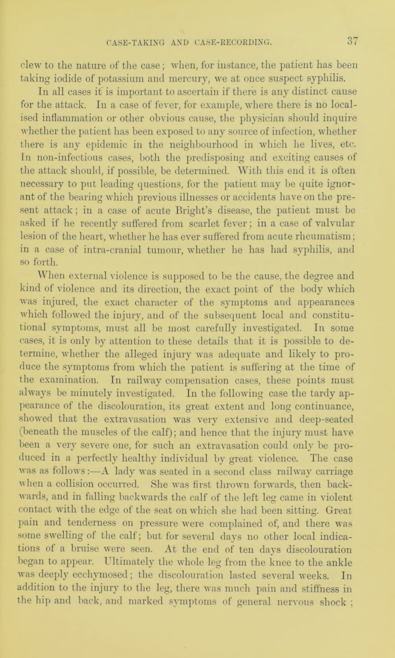 clew to the nature of tlie ca.se; when, for instance, the patient has been taking iodide of potassium and mercnry, we at once suspect .syphilis. In all cases it is important to ascertain if there is any distinct cause for the attack. In a case of fever, for example, where there is no local- ised inflammation or other obvious cause, tlie physician should inquire whether the patient has been exposed to any source of infection, whether there is any epidemic in the neighbourhood in which he lives, etc. In non-infectious case.s, both the predisposing and exciting causes of the attack should, if possible, be determined. AMth this end it is often nece.ssary to put leading questions, for the ])atient may be quite ignor- ant of the bearing which previous illnesses or accidents have on the pre- sent attack; in a case of acute llright’s disea.se, the patient must be asked if he recently suffered from scarlet fever; in a case of valvular lesion of the heart, whether he has ever suffered from acute rheumatism; in a case of intra-cranial tumour, whether he has had .syphilis, and .so forth. ^^'hen external violence is suppo.sed to be the cause, the degree and kind of violence and its direction, the exact point of the body which was injured, the exact character of the .symptoms and aj^pearanccs which followed the injury, and of the snl)seqnent local and constitu- tional symptom.s, must all be most carefully investigated. In some cases, it is only by attention to these details that it is possible to de- termine, whether the alleged injury was ade([uate and likely to pro- duce the .symptoms from which the patient is suffering at the time of the examination. In railway compensation cases, these points must always be minutely investigated. In the following case the tardy ap- pearance of the discolouration, its great extent and long continuance, showed that the extravasation was very extensive and dee])-seated (beneath the muscles of the calf); and hence that the injury must have- been a very severe one, for such an extravasation could only be pro- duced in a perfectly healthy individual by great violence. The case was as follows;—A ladv was seated in a second class railwav carriage when a collision occurred. She was first thrown forwards, then back- wards, and in falling backwards the calf of the left leg came in violent contact with the edge of the seat on which she had been sitting. Great pain and tenderness on pressure were complained of, and there was some swelling of the calf; but for .several days no other local indica- tions of a bruise were seen. At the end of ten days discolouration began to ap])ear. Ultimately the whole leg from the knee to the ankle was deeply ecchymosed; the discolouration la.sted several weeks. In addition to the injury to the leg, there was much pain and stiffness in the hip and back, and marked .symptoms of general nervous shock :