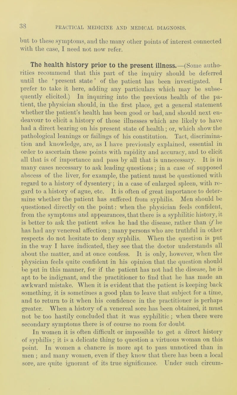 l>iit to these syiuptoms, ami the many other points of interest connected with the case, I need not now refer. The health history prior to the present illness.—(Some autho- rities recommend that this part of the impiiry sliould he deferred until the ‘ present state ’ of the patient has been investigated. I prefer to take it here, adding any particulars wliich may be subse- quently elicited.) In inquiring into the previous health of the pa- tient, the physician should, in the first place, get a general statement whether the patient’s liealth has been good or bad, and should next en- deavour to elicit a history of those illnesses which are likely to have had a direct bearing on his present state of health; or, which show the ])athological leanings or failings of his constitution. Tact, discrimina- tion and knowledge, are, as 1 have previously explained, essential in order to ascertain these points with rajhdity and accui-acy, and to elicit all that is of importance and pass by all that is unnecessary. It is in many cases necessary to ask leading c{uestions; in a case of supposed abscess of the liver, for example, the patient must be (piestioned with regard to a history of dysentery; in a case of enlarged spleen, with re- gard to a history of ague, etc. It is often of great importance to deter- mine whether the patient has suffered from syphilis. IMen should be questioned directly on the point: when the physician feels confident, from the symptoms and appearances, that there is a syphilitic history, it is better to ask the patient lohcn he had the disease, rather than if he has had any venereal affection ; many persons who are truthful in other respects do not hesitate to deny syphilis. When the question is put in the way I have indicated, they see that the doctor understands all about the matter, and at once confess. It is only, however, when the physician feels quite confident in his opinion that the question should be put in this manner, for if the patient has not had the disease, he is apt to be indignant, and the practitioner to find that he has made an awkward mistake. When it is evident that the patient is keeping back something, it is sometimes a good plan to leave that subject for a time, and to return to it when his confidence in the junctitioner is perhaps greater. When a history of a venereal sore has been obtained, it must not be too hastily concluded that it was syphilitic; when there were secondary symptoms there is of course no room for doubt. In women it is often difficult or impossible to get a direct history of syphilis; it is a delicate thing to question a virtuous woman on this point. In women a chancre is more apt to pass unnoticed than in men ; and many women, even if they know that there has been a local sore, are quite ignorant of its true significance. Under such circum-