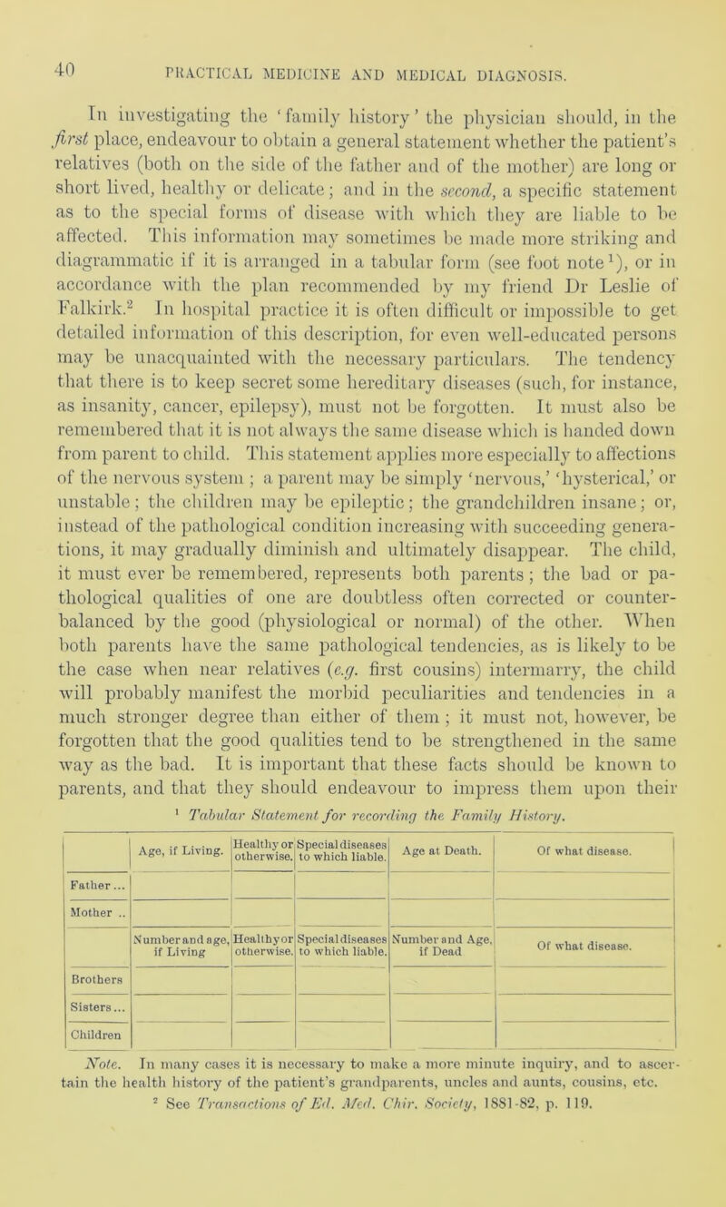 In investigating the ‘family history’ the physician should, in the first place, endeavour to obtain a general statement whether the patient’s relatives (both on the side of the father and of the mother) are long or short lived, healthy or delicate; and in the second, a specific statement as to the special forms of disease with which they are liable to be affected. This information may sometimes be made more striking and diagrammatic if it is arranged in a tabular form (see foot note^), or in accordance with the plan recommended by my friend Dr Leslie of Falkirk.^ Tn hospital practice it is often difficult or impossible to get detailed information of this description, for even well-educated person.s may be unacquainted with the necessary particulars. The tendency that there is to keep secret some hereditary diseases (such, for instance, as insanity, cancer, epilepsy), must not be forgotten. It must also be remembered that it is not always the same disease which is handed down from parent to child. This statement applies more especially to affections of the nervous system ; a parent may be simply ‘nervous,’ ‘hysterical,’ or unstable; the children may be epileptic; the grandchildren insane; or, instead of the pathological condition increasing with succeeding genera- tions, it may gradually diminish and ultimately disappear. The child, it must ever be remembered, represents both parents; the bad or pa- thological qualities of one are doubtless often corrected or counter- balanced by the good (physiological or normal) of the other. When both parents have the same pathological tendencies, as is likely to be the case when near relatives {e.g. first cousims) intermarry, the child will probably manifest the morbid peculiarities and tendencies in a much stronger degree than either of them ; it must not, however, be forgotten that the good qualities tend to be strengthened in the same way as the bad. It is important that these facts should be known to parents, and that they should endeavour to impress them upon their ' Tabular Statement for recording the Family History. Age, if Living. Healthy or otherwise. Special diseases to which liable. Ago at Death. Of what disease. j Father... | Mother .. Nuniberand age, if Living Healthy or otherwise. Special diseases to which liable. Number and Age. if Dead Of what disease. Brothers Sisters... Children Note. In many cases it is necessary to make a more minute inquiry, and to ascer- tain the health history of the patient’s giaudparents, uncles and aunts, cousins, etc. ^ See Transactions of Ed. Med. Chir. Society, 1 SSI-82, p. 111).