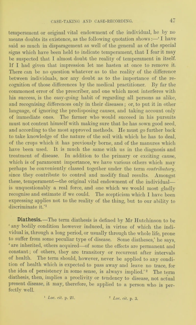 teinperainent or original vital endownieiit of the individual, he by no means doubts its existence, as the following quotation shows:—‘ I have said so much in disparagement as well of the general as of the special signs which liave been held to indicate temperament, that I fear it may be suspected that I almost doubt the reality of temperament in itself. If I had given that impression let me hasten at once to remove it. Tliere can be no question whatever as to tlie reality of the difference between individuals, nor any doubt as to tlie importance of the re- cognition of those differences by the medical practitioner. By far the commonest error of the prescribe!’, and one which most interferes witli Ids success, is the easy-going habit of regarding all persons as alike, and recognising differences only in their diseases; or, to put it in other language, of ignoring the predisposing causes, and taking account only of immediate ones. The farmer who w’ould succeed in his pursuits must not content himself with making sure that he has sown good seed, and according to the most approved methods. He must go further back to take knowledge of the nature of the soil with whicli he has to deal, of the crops which it has previously borne, and of the manures whicli have been used. It is much tlie same with us in the diagnosis and treatment of disease. In addition to the primary or exciting cause, M’hich is of paramount importance, we have various others which may perhaps be conveniently classed together under the term contributory, since they contribute to control and modify final results. Amongst these, temperament—the original vital endowment of the individual— is unquestionably a real force, and one which we would most gladly recognise and estimate if we could. The scepticism which I have been expressing applies not to the reality of the thing, but to our ability to discriminate it.’^ Diathesis.—The term diathesis is defined by Mr Hutchinson to be ‘ any bodily condition however induced, in virtue of which the indi- vidual is, through a long period, or usually through the whole life, prone to suffer from some peculiar type of disease. Some diatheses,’ he says, ‘ are inherited, others acquired—of some the effects are permanent and constant; of others, they are transitory or recurrent after intervals of health. The term should, however, never be applied to any condi- tion of health which is expected to pass away and leave no trace, for the idea of persistency in some sense, is always implied.’ ^ The term diathesis, then, implies a proclivity or tendency to disease, not actual present disease, it may, therefore, be applied to a person who is per- fectly well. ' Loc. cit. p. 21. Loc. cit. p. 3.