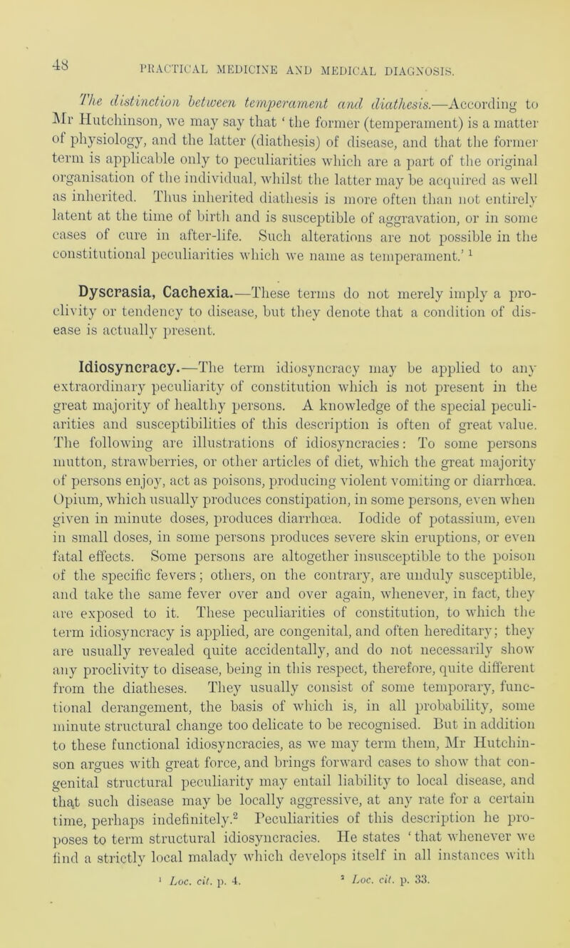 I he distinction hetween teniperanient and diathesis.—According to ]\Ir Hutcliinson, \vq may say that ‘ the former (temperament) is a matter ot physiology, and the latter (diathesis) of disease, and that tlie formei- term is applical)le only to peculiarities which are a part of the original organisation of the individual, vdiilst the latter may he ac(piired as well as inherited. Thus inherited diathesis is more often than not entirely latent at the time of birth and is susceptible of aggravation, or in some cases of cure in after-life. Such alterations are not possible in the constitutional peculiarities which we name as temperament.’ ^ Dyscrasia, Cachexia.—These terms do not merely imply a pro- clivity or tendency to disease, hut they denote that a condition of dis- ease is actually ])resent. Idiosyncracy.—The term idiosyncracy may be applied to any extraordinary peculiarity of constitution which is not present in the great majority of healthy persons. A knowledge of the special peculi- arities and susceptibilities of this description is often of great value. The following are illustrations of idiosyncracies: To some iDersons mutton, strawberries, or other articles of diet, M'hich tlie great majority of persons enjoy, act as poisons, jrroducing violent vomiting or diarrhoea. Opium, which usually produces constipation, in some persons, even when given in minute doses, produces diarrhoea. Iodide of potassium, even in small doses, in some persons produces severe skin eruptions, or even fatal effects. Some persons are altogether insusceptible to the poison of the specific fevers; others, on the contrary, are unduly susceptible, and take the same fever over and over again, whenever, in fact, they are exposed to it. These peculiarities of constitution, to which the term idiosyncracy is applied, are congenital, and often hereditary; they are usually revealed quite accidentally, and do not necessarily show any proclivity to disease, being in this respect, therefore, quite different from the diatheses. They usually consist of some temporary, func- tional derangement, the basis of which is, in all probability, some minute structural change too delicate to he recognised. But in addition to these functional idiosyncracies, as we may term them, ]\Ir Hutchin- son armies with great force, and brings forward cases to show that con- genital structural peculiarity may entail liability to local disease, and that such disease may be locally aggressive, at any rate for a certain time, perhaps indefinitely.^ Peculiarities of this description he pro- poses to term structural idiosyncracies. He states ‘ that whenever we find a strictly local malady wliich develops itself in all instances with * Loc. cil. p. 4. ’ Loc. dt. p. 33.