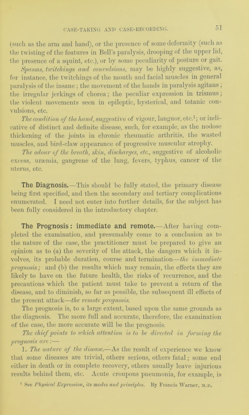 (• ASr,-TAKIN(: AND CASH-1!ECUl!I)]N(!. ol (such as tlie arm ami liaiul), or the presence of some deformity (such as tlie twisting of the features in Bell’s paralysis, droo[iing of the upper lid, the ])resence of a squint, etc.), or by some peculiarity of posture or gait. tiritchiiujs and connd.sions, may he highly suggestive, as, for instance, the twitchings of the mouth and facial muscles in general ])aralysis of the insane; the movement of the hands in jiaralysis agitans ; the irregular jerkings of chorea; the }>eculiar expression in trismus; the violent movements seen in epileptic, hysterical, and tetanic con- vulsions, etc. The condition of the hand, suggestive of vigour, langmu', etc.^; or indi- cative of distinct and definite disease, such, for exani])le, as the nodose thickening of the joints in chronic rheumatic arthritis, the wasted mu-scles, and l)ird-claw a])pearance of progre.ssive mu.scular atropliy. The odour of the breath, skin, discharges, etc., suggestive of alcoholic excess, imemia, gangrene of the lung, fevers, typhus, cancer of the u terns, etc. The Diagnosis.—This should he fully statetl, the primary disease l)eing first specified, and then the secondary and tertiary complications enumerated. T need not enter into further details, for the subject has been fully considered in the introductory chapter. The Prognosis: immediate and remote.—After having com- ])leted the examination, and presumably come to a conclusion as to the nature of the case, the practitioner must be prej)ared to give an opinion as to (a) the severity of the attack, the dangers which it in- volves, its probable duration, course and termination—the immediate prognosis; and (b) the results which may remain, the effects they are likely to have on the future health, the risks of recurrence, and the precautions which the patient must take to prevent a return of the disease, and to diminish, so far as possible, the .subse(pient ill effects of the present attack—the remote prognosis. The prognosis i.s, to a large extent, based ujmn the same grounds as the diagnosis. The more full and accurate, therefore, the examination of the case, the more accurate will be the prognosi.s. The chief points to vhicli attention is to he directed in forming the prognosis are 1. The nature of the disease.—As the result of experience we know that some diseases are trivial, others serious, others fatal; some end either in death or in conq)lete recovery, others usually leave injurious results behind them, etc. Acute croupous pneumonia, for examjde, is See Physical Expression, ils modes ami principles. By Fiiuicis Warner, m.d.