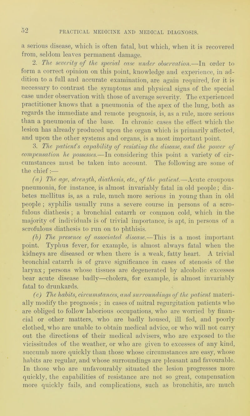 a serious disease, which is often fatal, hut M’liich, when it is recovered from, seldom leaves permanent damage. 2. The sei'critj/ of the sjjccial m>ie under observation.—In order to form a correct opinion on this point, knowledge and experience, in ad- dition to a full and accurate examination, are again reipiired, for it is necessary to contrast the symptoms and physical signs of tlie special case under observation with those of average severity. The experienced practitioner knows that a pneumonia of the apex of tlie lung, both as regards the immediate and remote prognosis, is, as a rule, more serious than a pneumonia of the base. In clironic cases the effect which tin* lesion has already produced upon the organ winch is primarily affected, and upon the other systems and organs, is a most important point. 8. The patient's capability of resisting the disease, and the power of eoinpensation he imsscsses.—In considering this point a variety of cir- cumstances must be taken into account. Tlie following are some of the chief:— (a) The aye, strength, d-iathesis, etc., of the patient.—Acute croupous pneumonia, for instance, is almost invariably fatal in old people; dia- betes mellitus is, as a rule, mucli more serious in young than in old people ; syphilis usually runs a severe course in persons of a scro- fulous diathesis ; a bronchial catarrh or common cold, which in the majority of individuals is of trivial importance, is apt, in persons of a scrofulous diathesis to run on to phthisis. (b) The presence of associated disease.—This is a most important point. Typhus fever, for example, is almost always fatal Avhen the kidneys are diseased or when there is a Aveak, fatty heart. A trivial bronchial catarrh is of grave significance in cases of stenosis of the larynx; persons whose tissues are degenerated by alcoholic exce.sses bear acute disease badly—cholera, for example, is almost invariably fatal to drunkards. (c) The habits, circumstanees, and surroundings of the patient materi- ally modify the prognosis; in cases of mitral regurgitation patients who are obliged to follow laborious occupations, vdio are Avorried by finan- cial or other matters, Avho are badly lioused, ill fed, and pooidy clothed, Avho are unable to obtain medical advice, or aa'Iio Avill not carry out the directions of their medical adA'isers, Avho are exposed to the Aucissitudes of the Aveather, or avIio are giA'en to excesses of any kind, succumb more rpiickly than those Avhose circumstances are easy, AA'hose hal)its are regular, and Avhose surroundings are pleasant and favourable. In those Avho are unfavourably situated the lesion progresses more quickly, the capabilities of resistance are not so great, compensation more rpuckly fails, and complications, such as bronchitis, are much