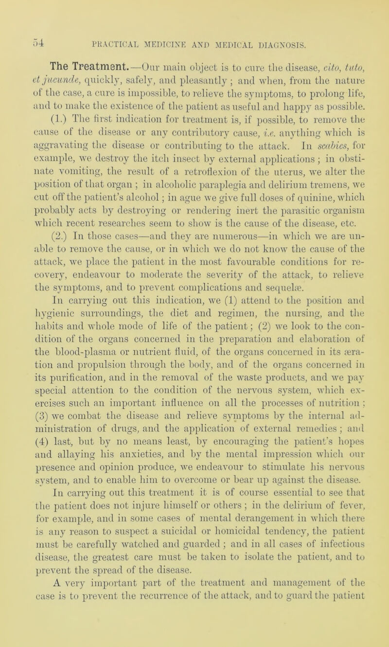 The Treatment.—Our main ohjeet is to cure the disease, cito, tutu, et jncunde, quickly, safely, and pleasantly ; and when, from the nature of the case, a cure is inipo.ssible, to relieve the symptoms, to prolong life, and to make the existence of the patient as useful and happy as possible. (1.) The first indication for treatment is, if possilile, to remove the cause of the disease or any contributory cause, i.e. anything which is aggravating the disease or contributing to the attack. In scabies, for example, we destroy the itch insect by external applications; in obsti- nate vomiting, the result of a retroflexion of the uterus, we alter the position of that organ ; in alcoholic paraplegia and delirium tremens, we cut off the ]>atient’s alcohol; in ague we give full doses of quinine, which probably acts by destroying or rendering inert the parasitic organism which recent researches seem to show is the cause of the disease, etc. (2.) In those cases—and they are numerous—in which we are un- able to remove the cause, or in which we do not know the cause of the attack, Ave place the patient in the most favourable conditions for re- covery, endeavour to moderate the severity of the attack, to relieve the symptoms, and to prevent complications and secpiehe. In carrying out this indication, we (1) attend to the position and hygienic surroundings, the diet and regimen, the nursing, and the habits and Avhole mode of life of the patient; (2) we look to the con- dition of the organs concerned in the preparation and elaboration of the blood-plasma or nutrient fluid, of the organs concerned in its ;era- tion and propulsion through the body, and of the organs concerned in its purification, and in the removal of the waste products, and we pay special attention to the condition of the neiwous system, Avhich ex- ercises such an important influence on all the processes of nutrition ; (3) we combat the disease and relieve syinptoms by the internal ad- ministration of drugs, and the application of external remedies ; and (4) last, but by no means least, by encouraging the patient’s hopes and allaying his anxieties, and by the mental impression which our presence and opinion produce, Ave endeavour to stimulate his nervous system, and to enable him to overcome or bear up against the disease. In carrying out this treatment it is of course essential to see that the patient does not injure himself or others ; in the delirium of fever, for example, and in some cases of mental derangement in Avhich there is any reason to suspect a suicidal or homicidal tendency, the jAatient must l)e carefully Avatched and guarded ; and in all cases of infectious disease, tlie greatest care must be taken to isolate the patient, and tu preA'ent the spread of the disease. A very important part of the treatment and management of the case is to prevent the recurrence of the attack, and to guard the patient