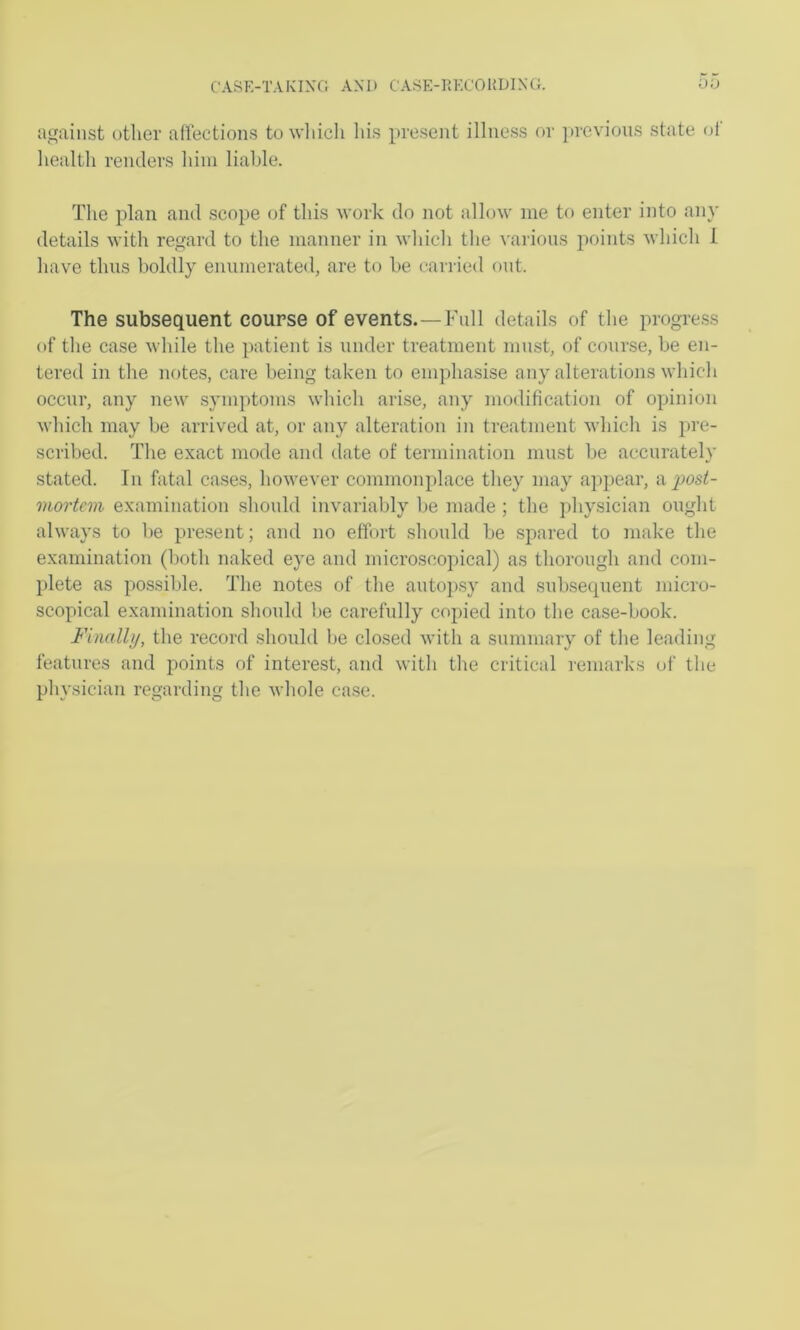 against other affections to wfiicli liis present illness or ]»revions state of health renders him liable. The plan and scope of this work do not allow me to enter into any details with regard to the manner in which the various points which 1 have thus boldly enumerated, are to be carried out. The subsequent course of events.—Full details of the progre.ss of the case while the patient is under treatment must, of course, be en- tered in the notes, care being taken to emphasise any alterations which occur, any new symptoms which arise, any modification of opinion which may be arrived at, or any alteration in treatment which is pre- scribed. The exact mode and date of termination must be accurately stated. In fatal cases, however commonplace they may appear, a posi- mortem examination should invariably be made ; the physician ought always to be present; and no effort should be spared to make the examination (both naked eye and microscopical) as thorough and com- plete as possible. The notes of the auto])sy and subsecpient micro- scopical examination should l>e carefully copied into the case-book. Finally, the record should be closed with a summary of the leading features and points of interest, and with the critical remarks of the pln'sician regarding the whole case.