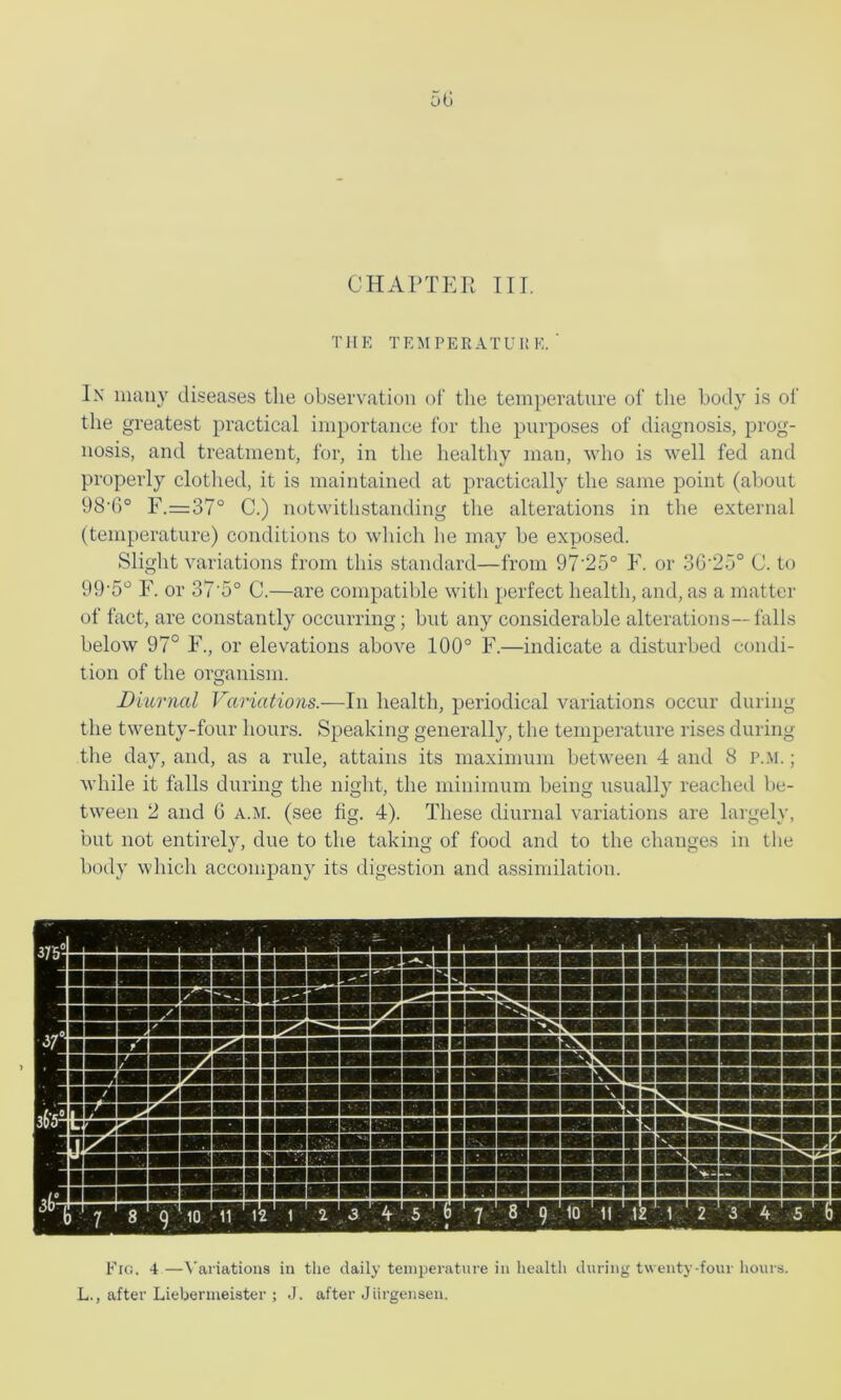 CHAPTER TIL THK TEMPERATUl! E. ' In iiiaiiy diseases the observation of the temperature of the bocly is of the greatest practical importance for the purposes of diagnosis, prog- nosis, and treatment, for, in the healthy man, who is well fed and properly clothed, it is maintained at practically the same point (about 98'6° F.=:37° C.) notwitlistanding the alterations in the external (temperature) conditions to which he may be exposed. Slight variations from this standard—from 97‘25° F. or 3G'25° C. to 99'5‘^ F. or 37’5° C.—are compatible with perfect health, and, as a matter of fact, are constantly occurring; but any considerable alterations—falls below 97° F., or elevations above 100° F.—indicate a disturbed condi- tion of the organism. Diurnal Variations.—In health, periodical variations occur during the twenty-four hours. Speaking generally, the temperature rises during the day, and, as a rule, attains its niaxinmm between 4 and 8 P..M.; while it falls during the night, the minimum being usually reached be- tween 2 and G a.m. (see fig. 4). These diurnal variations are largely, but not entirely, due to the taking of food and to the changes in the body which accompany its digestion and assimilation. Fig. 4 —t'ariatious iu the daily temperature in health during twenty-four hours. L., after Liebenueister ; J. after Jiirgensen.