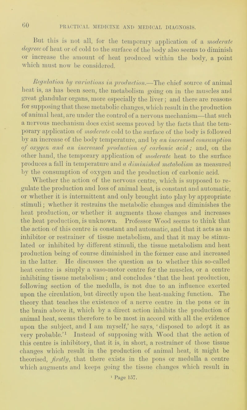 GO l)ut this is not all, for the temporary application of a muderate deyreec of heat or of cold to the surface of the body also seems to diminish or increase the amount of heat ])roduced within the bod}', a point M'hich must now he considered. licynlakon. hy caruilioiiH iji prodiicf io)i:—The chief source of animal heat is, as has been seen, the metabolism o-oino- on in the muscles and preat gdandular organs, more es^jecially the liver; and there are reasons lor supposing that these metabolic changes, which result in the production of animal heat, are under the control of a nervous mechanism—that such a nervous mechanism does exist seems pro\'ed by the I'acts that the tem- porary application of uiodemte cold to the surface of the body is followed by an increase of the body temperature, and by an iiicreascAl consumjjtion of oxygen and an increased, production of carbonic acid; and, on the other hand, the temporary a})plication of ■moderate heat to the surface ])roduces a fall in tein])ei’ature and a diminished metabolism as measureil by the consumption of oxygen and the production of carbonic acid. Whether the action of the nervous centre, which is su]>])osed to re- gulate the production and loss of animal heat, is constant and automatic, or whether it is intermittent and oidy brought into play by appropriate stimuli; whether it restrains the metabolic changes and diminishes the heat production, or whether it augments those changes and increases the heat production, is unknown. Professor Wood seems to think that the action of this centre is constant and automatic, and that it acts as an inhibitor or restrainer of tissue metabolism, and that it may be stimu- lated or inhibited by different stimuli, the tissue metabolism and heat production being of course diminished in the former case and increased in the latter. He discusses the question as to whether this so-called heat centre is simply a vaso-motor centre for the muscles, or a centre inhibiting tissue metabolism; and concludes ‘ that the heat i)roduction, following section of the medulla, is not due to an influence exerted upon the circulation, but directly u])on the heat-making function. The theory that teaches the existence of a nerve centre in the pons or in the brain above it, which l)y a direct action inhibits the production ol‘ animal heat, seems therefore to be most in accord with all the evidence upon the subject, and I am myself,’ he .says, ‘disposed to adopt it as very probable.’^ Instead of supposing with Wood that the action of this centre is inhibitory, that it is, in short, a restrainer of those tissue changes which result in the production of animal heat, it might be theorised, firstly, that there exists in the pons or medulla a centre which augments and keeps going the tissue changes which result in ' I’agc LIT.