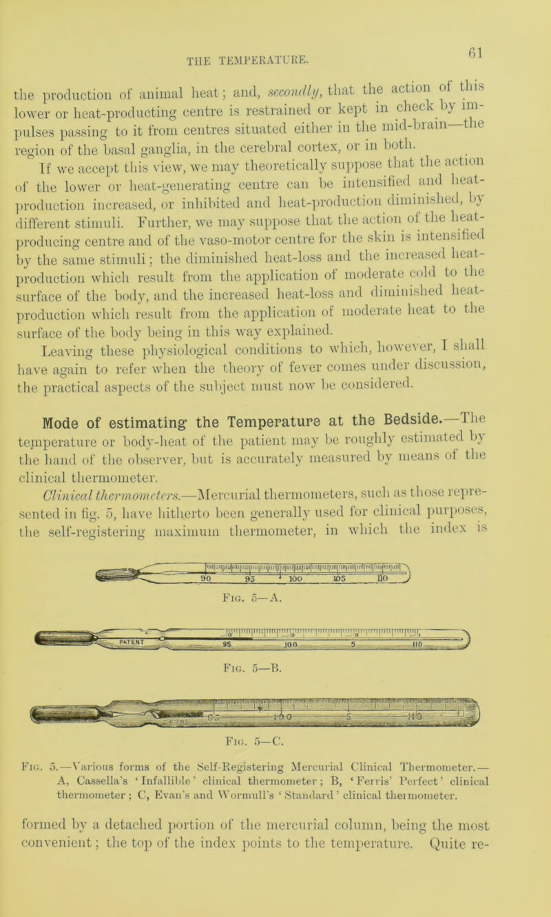 TllK TKMI’ERATL'KE. the production of animal heat; and, secondly, that the action o t ns lower or heat-producting centre is restrained or kept in chec' i} im pulses passing to it from centres situated either in the mid-hrain tlie region of the basal ganglia, in the cerebral cortex, or in both. If we accept this view, we may theoretically suppose that the action of the lower or heat-generating centre can be intensified and heat- ])roduction increased, or inhibited and heat-|)roduction diminished, b\ different stimuli. Further, we may suppose tliat the action of the heat- producing centre and of the vaso-motor centre for the skin is intensified by the .same stimuli; the diminished heat-loss and the increased heat- production which result from the application of moderate c(dd to the surface of the body, and the increased heat-loss and dimini.shed heat- production which result from the application of moderate heat to the surface of the body being in this way explained. Leaving these physiological conditions to which, however, I shall have again to refer wlien the theory of fever comes under discussion, the practical aspects of the subject must now be considered. Mode of estimating’ the Temperature at the Bedside. The teniperature or body-heat of tlie patient may be roughly e.stiniated by the hand of tlie ob.scrver, but is accurately measured by means of the clinical thermometer. Clinical thcrmomdrrs.—IMercurial thermometers, such as tho.se re]»re- scnted in fig. 5, have liitherto been generally used lor clinical pur}>oses, the self-registering maximum thermometer, in which the index is pni|iiii|inj]iili]rMi|iia|iMf|iMi|i]ii|uiilHii[iui[iiil|iui|ii»|Mn|tiMiiiit|inlllnijnH|iir^^ 90 95 105 no J Fie. 5—A. Fie. 5—C. Fie. o.—Various forms of tlie Self-Registering Mercurial Clinical Tliermonictcr.— A, Cassella's ‘ Infallihle' clinical thermometer; B, ‘ h’erris’ Perfect’ clinical thermometer; C, Evan’s and Wormull's ‘ Standard ’ clinical theimoinetcr. formed by a detached portion of the mercurial column, being the most convenient; the toji of the index jioints to the temperature. Quite re-