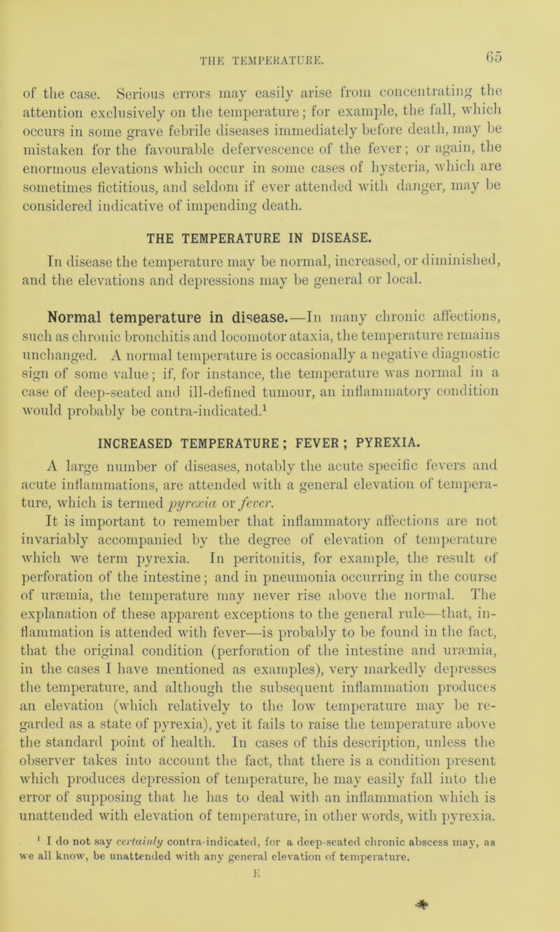 THE TKMI’Ei{ATURE. G5 of the case. Serious errors may easily arise from concentrating the attention exclusively on the temperature; for example, the fall, which occurs in some grave febrile diseases immediately before death, may be mistaken for the favourable defervescence of the fever; or again, the enormous elevations which occur in some cases of hysteria, which are sometimes fictitious, and seldom if ever attended with danger, may be considered indicative of impending death. THE TEMPERATURE IN DISEASE. In disease the temperature may be normal, increased, or dimini.shed, and the elevations and depressions may be general or local. Normal temperature in disease.—In many chronic affections, such as chronic bronchitis and locomotor ataxia, the temperature remains unchanged. A normal temperature is occasionally a negative diagnostic sign of some value; if, for instance, the temperature was normal in a case of deep-seated and ill-defined tumour, an inflammatory condition would probably be contra-indicated.’- INCREASED TEMPERATURE ; FEVER ; PYREXIA. A large number of diseases, notably the acute specific fevers and acute inflammations, are attended with a general elevation of tempera- ture, which is termed ov fever. It is important to remember that inflammatory affections are not invariably accompanied by the degree of elevation of temperature which we term pyrexia. In peritonitis, for example, the result of perforation of the intestine; and in pneumonia occurring in the cour.se of urjemia, the temperature may never ri.se above the normal. The explanation of these apparent exceptions to the general rule—that, in- flammation is attended with fever—is probably to be found in the fact, that the original condition (perforation of the intestine and uramiia, in the cases I have mentioned as examples), very markedly depresses the temperature, and although the subsequent infiammation produces an elevation (which I’elatively to the low temperature may be re- garded as a state of pyrexia), yet it fails to raise the temperature above the standanl point of health. In cases of this description, unless the observer takes into account the fact, that there is a condition present which produces depression of temperature, he may easily fall into the error of supposing that he has to deal with an inflammation which is unattended with elevation of temperature, in other words, with pyrexia. ' I do not say certainly contra-indicated, for a deep-seated clironic abscess niaj’, as ■»e all know, be unattended with any general elevation of temperature. 1-: