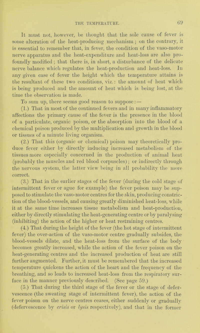 Till-; TK.Ml’KlLVTl’KK. tJU It must not, however, be lliouglit tliat the sole cause of lever is some alteration of the heat-producing mechanism ; on the contrary, it is essential to remember that, in fever, the condition of the vaso-motor nerve apparatus and the heat-expenditure and heat-loss are also ju'o- foundly modilied; that there is, in short, a disturbance of the delicate nerve balance which regulates the heat-production and heat-loss. In any given case of fever the height which the temperature attains is the resultant of tliese two conditions, viz.: the amount of heat which is being ])roduced and the amount of lieat which is l)eing lost, at the time the observation is made. To sum u}), tliere seems good reason to suppose: — (1.) That in most of the continued fevers and in many inllammatory affections the })rimary cause of the fever is the presence in the blood of a particulate, organic poison, or the absorption into the blood of a chemical poison produced by the multijdication and growth in the blood or tissues of a minute living organism. (2.) That this (organic or chemical) ])oison may theoretically pro- duce fever either by directly inducing increased metaljolism of the tissues more especially concerned in the ])roduction of animal heat (probably the muscles and red blood corj)uscles); or indirectly through the nervous system, the latter view being in all probability tbe moie correct. (3.) That in the earlier stages of the fever (during the cold stage of intermittent fever or ague for example) the fever poison may be suj)- ])osed to stimulate the vaso-motor centres for the shin, producing constric- tion of the blood-vessels, and causing greatly diminished heat-loss, while it at the same time increases tissue metabolism and heat-production, either by directly stimulating the heat-generating centre or by ])aralysing (inhibiting) the action of the higher or heat restraining centres. (4.) That during the height of the fever (the hot stage of intermittent fever) the over-action of the vaso-motor centre gradually subsides, the blood-vessels dilate, and the heat-loss from the surface of the body becomes greatly increased, while the action of the fever poison on the lieat-generating centres and the increased production of heat are still further augmented. Further, it must be remembered that the increased temperature quickens the action of the heart and the frequency of the breathing, and so leads to increased heat-loss from the res])iralory sur- face in the manner i)reviously described. (See page 59.) (5.) That during the third stage of tbe fever or the stage of defer- vescence (the sweating stage of intermittent fever), the action of the fever poison on the nerve centres ceases, either suddenly or gradualIv (defervescence by crisis or h/sis respectively), and that in the former