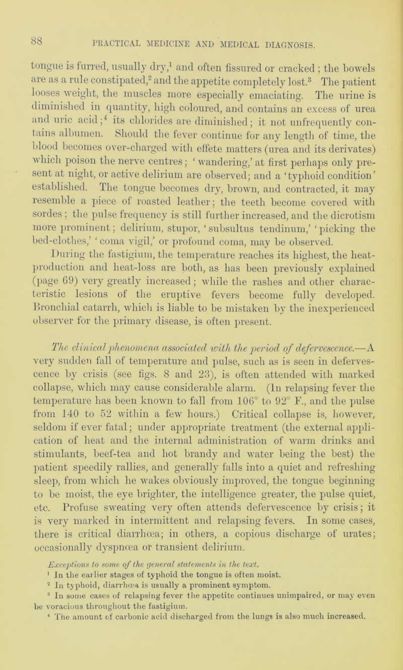 tongue is lurred, usually dry/ and often fissured or cracked ; tlie Lowels are as a rule constipated/ and the appetite conif)letely lost.^ The ])atient looses M’eight, the muscles more especially emaciating. Tlie urine is diminislied in quantity, liigh coloured, and contains an excess of urea and uric acid/ its clilmides are diminished; it not unfrequently con- tains albumen. Should the fever continue for any length of time, the blood becomes over-cliarged with effete matters (urea and its derivates) whicli jjoison tlie nerve centres; ‘ wandering,’ at first jierliaps only pre- sent at niglit, or active delirium are observed; and a ‘typhoid condition’ establislied. Tlie tongue becomes dry, lirown, and contracted, it may resemlile a piece of roasted leather; the teeth become covered with sordes ; the pulse frequency is still further increased, and the dicroti.sm more prominent; delirium, stupor, ‘suhsultus tendinum,’ ‘picking the bed-clothe.s,’ ‘coma vigil,’ or profound coma, may be observed. During the fastigium, the tenqierature reaches its highest, the heat- ])roduction and heat-loss are both, as has been previoirsly explained ([lage 09) very greatly increased; while the rashes and other charac- teristic lesions of the eruptive fevers become fully developed. Bronchial catarrh, which is liable to be mistaken by the inexperienced observer for the primary disease, is often jiresent. The clinical ph enomena associated loiih. the jmriod of defervescence.—A very sudden fall of temperature and pulse, such as is seen in deferves- cence by crisis (see figs. 8 and 28), is often attended with marked collapse, which may cause considerable alarm. (In relapsing fever the temperature has been known to fall from 106° to 92° F., and the pulse from 140 to 52 within a few hours.) Critical collapse is, however, seldom if ever fatal; under appropriate treatment (the external appli- cation of heat and the internal administration of wann drinks and stimulants, beef-tea and hot brandy and water being the best) the patient sj^eedily rallies, and generally falls into a quiet and refreshing sleep, from which he wakes obviously improved, the tongue beginning to be moist, the eye luighter, the intelligence greater, the pulse quiet, etc. Profuse sweating very often attends defervescence by crisis; it is very marked in intermittent and relajising fevers. In some cases, there is critical diarrhcca; in others, a copious discharge of urates; occasionally dyspnma or transient delirium. Exceptions to some of the (jemral statements in the text. ' In the earlier stages of typhoid the tongue is often moist.  In typhoid, diarrheea is usually a pi'ominent symptom. ^ In some cases of relapsing fever tlie ajipetite continues unimpaired, or may even be voracious tliroughout the fastigium. ■* The amount of carbonic acid discharged from tlie lungs is also much increased.