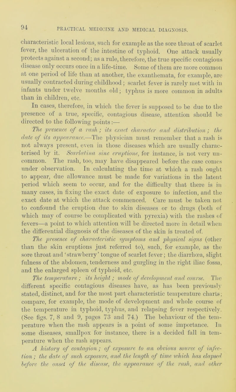 characteristic local lesions, such for example as the sore throat of scarlet lever, the ulceration of the intestine of typhoid. One attack usually ]M’otects against a second; as a rule, therefore, the true specific contagious disease only occurs once in a life-time. Some of them are more common at one period of life than at another, the exantliemata, for example, are usually contracted during childhood ; scarlet fever is rarely met vith in infants under twelve months old; typhus is more common in adults than in children, etc. In cases, therefore, in which the fever is supposed to be due to the ])resence of a true, specific, contagious disease, attention should be directed to the follovdng i)oints:— The, 'presence of a rash ; its crart character and distrihidion; the date of its appearance.—The ])bysician must remember that a rash is not always present, even in those diseases which are nsnally charac- terised by it. Scarlatina sine crniitione, for instance, is not very un- common. The rash, too, may have disappeared before the case conies under observation. In calculating the time at which a rash ought to a.ppear, due allowance must be made for variations in the latent period vdiicli seem to occur, and for the difficulty that there is in many cases, in fixing the exact date of exposure to infection, and the exact date at which the attack commenced. Care must be taken not to confound the eruption due to skin diseases or to drugs (both of which may of course be complicated with j'yrexia) with the rashes of fevers—a point to which attention will be directed more in detail when the differential diagnosis of the diseases of the skin is treated of. The presence of characteristic symptoms and physical signs (other than the skin eruptions just referred to), such, for example, as the sore throat and ‘strawberry’ tongue of scarlet fever; the diarrhoea, slight fulness of the abdomen, tenderness and gurgling in the right iliac fossa, and the enlarged spleen of typhoid, etc. The temperature ; its height; mode of development and, course. The different specific contagions diseases have, as has been previously stated, distinct, and for the most part characteristic temperature charts; compare, for example, the mode of development and whole course of the temperature in typhoid, ty[)bus, and relapsing fever respectively. (See figs. 7, 8 and 9, pages 73 and 74.) The behaviour of the tem- perature when the rash appears is a point of some importance. In some diseases, small]X)x for instance, there is a decided fall in tem- ]ierature when the rash appears. A history of co'ntagion; of exposure to an obvious source of infec- tion; the date <f such exposure, and the length of time vdiich has eleqjsed before the onset of the disease, the appearance of the rash, and other