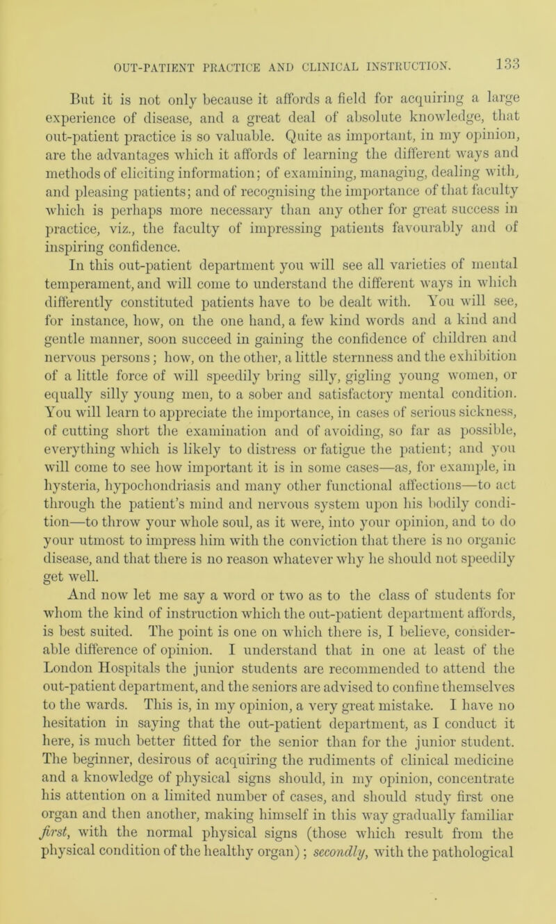 lint it is not only because it affords a field for acquiring a large experience of disease, and a great deal of absolute knowledge, that out-patient practice is so valuable. Quite as important, in my opinion, are the advantages which it affords of learning the different ways and methods of eliciting information; of examining, managing, dealing with, and pleasing patients; and of recognising the importance of that faculty which is perhaps more necessary than any other for great success in practice, viz., the faculty of impressing patients favourably and of inspiring confidence. In this out-patient department you will see all varieties of mental temperament, and will come to understand the different ways in vdiich difterently constituted patients have to be dealt with. You will see, for instance, how, on the one hand, a few kind words and a kind and gentle manner, soon succeed in gaining the confidence of cliildren and nervous persons; how, on the other, a little sternness and the exhibition of a little force of will speedily bring silly, gigling young women, or equally silly young men, to a sober and satisfactory mental condition. You will learn to appreciate the importance, in cases of serious sickness, of cutting short the examination and of avoiding, so far as possible, everything which is likely to distress or fatigue the ])atient; and you will come to see how important it is in some cases—as, for example, in hysteria, hypochondriasis and many other functional affections—to act through the patient’s mind and nervous system upon his bodily condi- tion—to throw your whole soul, as it were, into your opinion, and to do your utmost to impress him with the conviction that there is no organic disease, and that there is no reason whatever why he should not speedily get well. And now let me say a word or two as to the class of students for whom the kind of instruction which the out-patient department affords, is best suited. The point is one on which there is, I believe, consider- able difference of opinion. I understand that in one at least of the London Hospitals the junior students are recommended to attend the out-patient department, and the seniors are advised to confine themselves to the wards. This is, in my opinion, a very gi'eat mistake. I have no hesitation in saying that the out-patient department, as I conduct it here, is much better fitted for the senior than for the junior student. The beginner, desirous of acquiring the rudiments of clinical medicine and a knowledge of physical signs should, in my opinion, concentrate his attention on a limited number of cases, and should study first one organ and then another, making himself in this way gradually familiar first, with the normal physical signs (those which result from the physical condition of the healthy organ) ; secondly, with the pathological