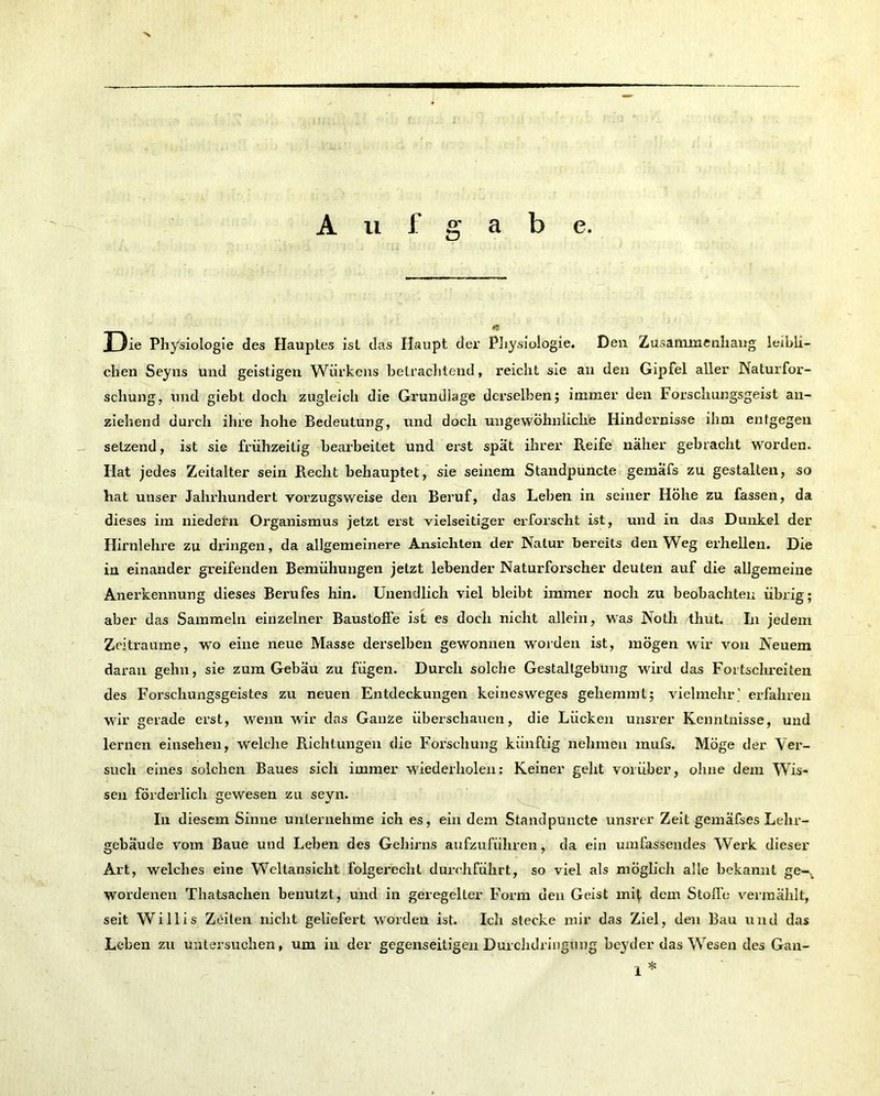 Auf a b e. er Ö rj Die Physiologie des Hauptes ist das Haupt der Physiologie. Den Zusammenhang leibli- chen Seyns und geistigen Würkens betrachtend, reicht sie an den Gipfel aller Naturfor- schung, und giebt doch zugleich die Grundlage derselben; immer den Forschungsgeist an- ziehend durch ihre hohe Bedeutung, und doch ungewöhnliche Hindernisse ihm entgegen setzend, ist sie frühzeitig bearbeitet und erst spät ihrer Reife näher gebracht worden. Hat jedes Zeitalter sein Recht behauptet, sie seinem Standpuncte gemäfs zu gestalten, so hat unser Jahrhundert vorzugsweise den Beruf, das Leben in seiner Höhe zu fassen, da dieses im niedern Organismus jetzt erst vielseitiger erforscht ist, und in das Dunkel der Hirnlehre zu dringen, da allgemeinere Ansichten der Natur bereits den Weg erhellen. Die in einander greifenden Bemühungen jetzt lebender Naturforscher deuten auf die allgemeine Anerkennung dieses Berufes hin. Unendlich viel bleibt immer noch zu beobachten übrig; aber das Sammeln einzelner Baustoffe ist es doch nicht allein, was Noth thut. In jedem Zeiträume, wo eine neue Masse derselben gewonnen worden ist, mögen wir von Neuem daran gehn, sie zum Gebäu zu fügen. Durch solche Gestaltgebung wird das Fortschreiten des Forschungsgeistes zu neuen Entdeckungen keinesweges gehemmt; vielmehr.’ erfahren wir gerade erst, wenn wir das Ganse überschauen, die Lücken unsrer Kenntnisse, und lernen einsehen, welche Richtungen die Forschung künftig nehmen mufs. Möge der Ver- such eines solchen Baues sich immer wiederholen: Keiner gellt vorüber, ohne dem Wis- sen förderlich gewesen zu seyn. In diesem Sinne unternehme ich es, ein dem Standpuncte unsrer Zeit gemäfses Lehr- gebäude vom Baue und Leben des Gehirns aufzuführen, da ein umfassendes Werk dieser Art, welches eine Weltansicht folgerecht durchführt, so viel als möglich alle bekannt ge-^ wordenen Thatsachen benutzt, und in geregelter Form den Geist mi^ dem Stoffe vermählt, seit Willis Zeilen nicht geliefert worden ist. Ich stecke mir das Ziel, den Bau und das Leben zu untersuchen, um in der gegenseitigen Durchdringung beyder das Wesen des Gan- 1