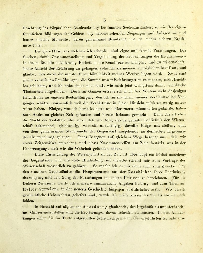 Beachtung des körperlichen Ausdrucks bey bestimmten Seelenzuständen, so wie der eigen- thiimlichen Bildungen des Gehirns bey hervorstechenden Neigungen und Anlagen — sind lauter einzelne Momente, deren gemeinsame Benutzung erst zu einem sichern Ergeb- nisse führt. Die Quellen, aus welchen ich schöpfe, sind eigne und fremde Forschungen. Das Streben, durch Zusammenstellung und Vergleichung der Beobachtungen die Erscheinungen in ihrem Begriffe aufzufassen, Einheit in die Kenntnisse zu bringen, und zu wissenschaft- licher Ansicht der Erfahrung zu gelangen, sehe ich als meinen vorzüglichen Beruf an, und glaube, dafs darin die meiste Eigenthümlichkeit meines Werkes liegen wird. Zwar sind meine ernstliehen Bemühungen, die Summe unsrer Erfahrungen zu vermehren, nicht frucht- los geblieben, und ich habe einige neue und, wie mich jetzt wenigstens dünkt, erhebliche Thatsaehen aufgefunden. Doch im Ganzen erfreue ich mich bey Weitem nicht desjenigen Reichthums an eigenen Beobachtungen, den ich an manchem meiner verdienstvollen Vor-' ganger schätze, vornemlich weil die Verhältnisse in dieser Hinsicht mich zu wenig unter- stützt haben. Einiges, was ich bemerkt hatte und hier zuei’st mitzutlieilen gedachte, haben auch Andre zu gleicher Zeit gefunden und bereits bekannt gemacht. Denn das ist eben die Macht des Zeitalters über uns, dafs wir Alle, das zeitgemäfse Bediirfnifs der Wissen- schaft erkennend, gleichzeitig, wiewohl unabhängig, dieselbe Frage uns stellen, und, von dem gemeinsamen Standpuncte der Gegenwart ausgehend, zu demselben Ergebnisse der Untersuchung gelangen. Jenes Begegnen auf gleichem Wege bezeugt uns, dafs wir etwas Zeitgemäfses erstreben; und dieses Zusammentreffen am Ziele bestärkt uns in der Ueberzeugung, dafs wir die Wahrheit gefunden haben. Diese Entwicklung der Wissenschaft in der Zeit ist überhaupt ein höchst anziehen- der Gegenstand, und die stete Hindeutung auf dieselbe scheint mir zum Vortrage der Wissenschaft wesentlich zu gehören. So mache ich es mir denn auch zum Zwecke, be}' den einzelnen Gegenständen die Hauptmomente aus der Geschichte ihrer Bearbeitung darzulegen, und den Gang der Forschungen in einigen Umrissen zu bezeichnen. Für die frühem Zeiträume werde ich mehrere summarische Angaben liefern, und zum Theil aut Haller Verweisen, in der neuern Geschichte hingegen ausführlicher seyn. Wo bereits geschichtliche Uebersichten geliefert sind, werde ich mich kürzer fassen, als wo sie noch fehlen. In Hinsicht auf allgemeine Anordnung glaubeich, das Ergebnits als ununterbroch- nes Ganzes aufzustellen und die Erörterungen davon scheiden zu müssen. In den Anmer- kungen sollen die im Texte aufgestellten Sätze nachgewiesen, die angeführten Gründe aus-