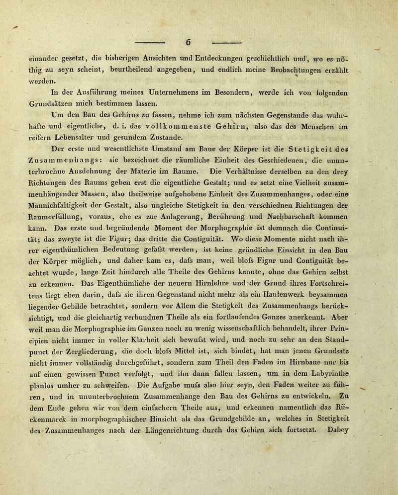 einander gesetzt, die bisherigen Ansichten und Entdeckungen geschichtlich und, wo es nö- thig zu seyn scheint, beurllieilend angegeben, und endlich meine Beobachtungen erzählt werden. In der Ausführung meines Unternehmens im Besondern, werde ich von folgenden Grundsätzen mich bestimmen lassen. Um den Bau des Gehirns zu fassen, nehme ich zum nächsten Gegenstände das wahr- hafte und eigentliche, d. i. das vollkommenste Gehirn, also das des Menschen im reifem Lebensalter und gesundem Zustande. Der erste und wesentlichste Umstand am Baue der Körper ist die Stetigkeit des Zusammenhangs: sie bezeichnet die räumliche Einheit des Geschiedenen, die unun- terbrochne Ausdehnung der Materie im Raume. Die Verhältnisse derselben zu den drey Richtungen des Raums geben erst die eigentliche Gestalt; und es setzt eine Vielheit zusam- menhängender Massen, also theilweise aufgehobene Einheit des Zusammenhanges, odereine Mannichfaltigkeit der Gestalt, also ungleiche Stetigkeit in den verschiednen Richtungen der Raumerfüllung, voraus, ehe es zur Anlagerung, Berührung und Nachbarschaft kommen kann. Das erste und begründende Moment der Morphographie ist demnach die (Kontinui- tät; das zweyte ist die Figur; das dritte die Contiguilät. Wo diese Momente nicht nach ih- rer eigenthümliehen Bedeutung gefafst werden, ist keine gründliche Einsicht in den Bau der Körper möglich, und daher kam es, dafs man, weil blofs Figur und Contiguilät be- achtet wurde, lange Zeit hindurch alle Theile des Gehirns kannte, ohne das Gehirn selbst zu erkennen. Das Eigenthümliche der neuern Hirnlehre und der Grund ihres Fortschrei- tens liegt eben darin, dafs sie ihren Gegenstand nicht mehr als ein Haulenwerk beysammeu liegender Gebilde betrachtet, sondern vor Allem die Stetigkeit des Zusammenhangs berück- sichtigt, und die gleichartig verbundnen Theile als ein fortlaufendes Ganzes anerkennt. Aber weil man die Morphographie im Ganzen noch zu wenig wissenschaftlich behandelt, ihrer Prin- cipien nicht immer in voller Klarheit sich bewufst wird, und noch zu sehr an den Stand- punct der Zergliederung, die doch blofs Mittel ist, sich bindet, hat man jenen Grundsatz nicht immer vollständig durchgeführt, sondern zum Theil den Faden im Hirnbaue nur bis auf einen gewissen Punct verfolgt, und ihn dann fallen lassen, um in dem Labyrinthe planlos umher zu schweifen. Die Aufgabe rnufs also hier seyn, den Faden weiter zu füh- ren , und in ununterbrochnem Zusammenhänge den Bau des Gehirns zu entwickeln. Zu dem Ende gehen wir von dem einfachem Theile aus, und erkennen namentlich das Rü- ckenmarck in morphographischer Hinsicht als das Grundgebilde an, welches in Stetigkeit des Zusammenhanges nach der Längenrichtung durch das Gehirn sich fortsetzt. Dabey